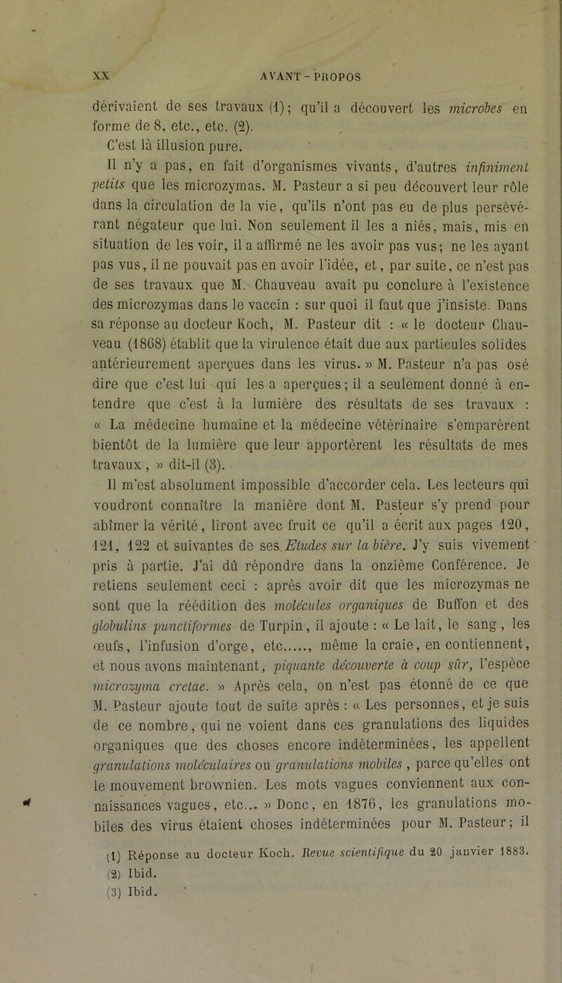 dérivaient de ses travaux (1) ; qu’il a découvert les microbes en forme de 8, etc., etc. (2). C’est là illusion pure. 11 n’y a pas, en fait d’organismes vivants, d’autres infinimenl ■petits que les microzymas. M. Pasteur a si peu découvert leur rôle dans la circulation de la vie, qu’ils n’ont pas eu de plus persévé- rant négateur que lui. Non seulement il les a niés, mais, mis en situation de les voir, il a affirmé ne les avoir pas vus; ne les ayant pas vus, il ne pouvait pas en avoir l’idée, et, par suite, ce n’est pas de ses travaux que M. Chauveau avait pu conclure à l’existence des microzymas dans le vaccin : sur quoi il faut que j’insiste. Dans sa réponse au docteur Koch, M. Pasteur dit : « le docteur Chau- veau (1868) établit que la virulence était due aux particules solides antérieurement aperçues dans les virus. » M. Pasteur n’a pas osé dire que c’est lui qui les a aperçues ; il a seulement donné à en- tendre que c’est à la lumière des résultats de ses travaux : « La médecine humaine et la médecine vétérinaire s'emparèrent bientôt de la lumière que leur apportèrent les résultats de mes travaux , » dit-il (3). 11 m’est absolument impossible d’accorder cela. Les lecteurs qui voudront connaître la manière dont M. Pasteur s’y prend pour abîmer la vérité, liront avec fruit ce qu’il a écrit aux pages 120, 121, 122 et suivantes de ses Eludes sur la bière. J’y suis vivement pris à partie. J’ai dù répondre dans la onzième Conférence. Je retiens seulement ceci : après avoir dit que les microzymas ne sont que la réédition des molécules organiques de Buffon et des globulins punctiformes de Turpin, il ajoute : « Le lait, le sang , les œufs, l’infusion d’orge, etc , même la craie, en contiennent, et nous avons maintenant, piquante decouverte à coup sûr, l’espèce microzyma cretae. » Après cela, on n’est pas étonné de ce que M. Pasteur ajoute tout de suite après : « Les personnes, et je suis de ce nombre, qui ne voient dans ces granulations des liquides organiques que des choses encore indéterminées, les appellent granulations moléculaires ou granulations mobiles , parce qu’elles ont le mouvement brownien. Les mots vagues conviennent aux con- naissances vagues, etc... » Donc, en 1876, les granulations mo- biles des virus étaient choses indéterminées pour M. Pasteur; il (1) Réponse au docteur Koch. Revue scientifique du 20 janvier 1883. (2) Ibid. (3) Ibid.