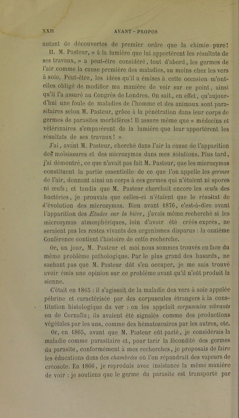 autant de découvertes de premier ordre que la cliiinie pure! II. M. Pasteur, « à la lumière que lui apportèrent les résultats de ses travaux, » a peut-être considéré, tout d’abord, les germes de 1 air comme la cause première des maladies, au moins chez les vers à soie. Peut-être, les idées qu’il a émises à cette occasion m’ont- elles obligé de modifier ma manière de voir sur ce point, ainsi qu’il l’a assuré au Congrès de Londres. On sait, en effet, qu’aujour- d’hui une foule de maladies de l’homme et des animaux sont para- sitaires selon M. Pasteur, grâce à la pénétration dans leur corps de germes de parasites morbifères! 11 assure même que « médecins et vétérinaires s’emparèrent de la lumière que leur apportèrent les résultats de ses travaux! » J’ai, avant M. Pasteur, cherché dans l’air la cause de l’apparition de?moisissures et des microzvmas dans mes solutions. Plus tard, j’ai démontré, ce que n’avait pas fait M. Pasteur, que les microzymas constituent la partie essentielle de ce que l’on appelle les germes de l’air, donnant ainsi un corps à ces germes qui n’étaient ni spores ni œufs; et tandis que M. Pasteur cherchait encore les œufs des bactéries, je prouvais que celles-ci n’étaient que le résultat de •l’évolution des microzymas. Bien avant 1876, c’est-à-dire avant l’apparition des Etudes sur la bière, j’avais même recherché si les microzymas atmosphériques, loin d’avoir été créés exprès, ne seraient pas les restes vivants des organismes disparus : la onzième Conférence contient l’histoire de cette recherche. Or, un jour, M. Pasteur et moi nous sommes trouvés en face du môme problème pathologique. Par le plus grand des hasards, ne sachant pas que M. Pasteur dût s’en occuper, je me suis trouvé avoir émis une opinion sur ce problème avant qu’il n’eût produit la sienne. C’était en 1865 : il s’agissait de la maladie des vers à soie appelée pébrine et caractérisée par des corpuscules étrangers à la cons- titution histologique du ver : on les appelait corpuscules vibrants ou de Cornaiia; ils avaient été signalés comme des productions végétales par les uns, comme des hématozoaires par les autres, etc. Or, en 1865, avant que M. Pasteur eût parlé, je considérais la maladie comme parasitaire et, pour tarir la fécondité des germes du parasite, conformément à mes recherches, je proposais de faire les éducations dans des chambrées où l’on répandrait des vapeurs de créosote. En 1866, je reproduis avec insistance la même manière de voir : je soutiens que le germe du parasite est transporté par
