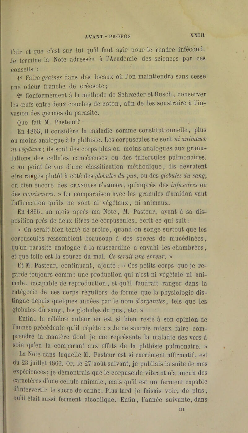 l’air et que c’est sur lui qu’il faut agir pour le rendre infécond. Je termine la Note adressée à l’Académie des sciences par ces conseils : 1» Faire grainer dans des locaux où l’on maintiendra sans cesse une odeur franche de créosote; Conformément à la méthode de Schrœder et Dusch, conserver les œufs entre deux couches de coton, afin de les soustraire à l’in- vasion des germes du parasite. Que fait M. Pasteur? En 1865, il considère la maladie comme constitutionnelle, plus ou moins analogue à la phthisie. Les corpuscules ne sont ni animaux ni végétaux; ils sont des corps plus ou moins analogues aux granu- lations des cellules cancéreuses ou des tubercules pulmonaires. « Au point de vue d'une classification méthodique, ils devraient être rangés plutôt à côté des globules du pus, ou des globules du sang, ou bien encore des granules d’amidon, qu’auprès des infusoires ou des moisissures. » La comparaison avec les granules d’amidon vaut l’affirmation qu’ils ne sont ni végétaux, ni animaux. En -18G6, un mois après ma Note, M. Pasteur, ayant à sa dis- position près de deux litres de corpuscules, écrit ce qui suit : « On serait bien tenté de croire, quand on songe surtout que les corpuscules ressemblent beaucoup à des spores de mucédinées, qu’un parasite analogue à la muscardine a envahi les chambrées, et que telle est la source du mal. Ce serait une erreur. » Et M. Pasteur, continuant, ajoute : « Ces petits corps que je re- garde toujours comme une production qui n’est ni végétale ni ani- male, incapable de reproduction, et qu’il faudrait ranger dans la catégorie de ces corps réguliers de forme que la physiologie dis- : tingue depuis quelques années par le nom d’organites, tels que les globules du sang, les globules du pus, etc. » Enfin, le célèbre auteur en est si bien resté à son opinion de l’année précédente qu’il répète : « Je ne saurais mieux faire com- prendre la manière dont je me représente la maladie des vers à soie qu’en la comparant aux effets de la phthisie pulmonaire. » La Note dans laquelle M. Pasteur est si carrément affirmatif, est du 23 juillet 1866. Or, le 27 août suivant, je publiais la suite de mes expériences; je démontrais que le corpuscule' vibrant n’a aucun des caractères d’une cellule animale, mais qu’il est un ferment capable d’intervertir le sucre de canne. Plus tard je faisais voir, de plus, qu’il était aussi ferment alcoolique. Enfin, l’année suivante, dans m