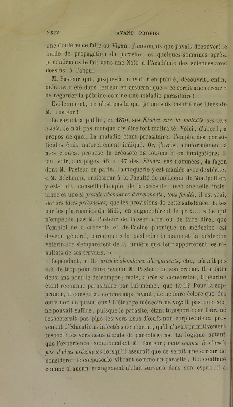 une Conférence faite au Vigan, j’annonçais que j’avais découvert le mode de propagation du parasite, et quelques semaines après, je confirmais le fait dans une Note à l’Académie des sciences avec dessins à l’appui. M. Pasteur qui, jusque-là, n’avait rien publié, découvrit, enfin, qu’il avait été dans l’erreur en assurant que « ce serait une erreur » de regarder la pébrine comme une maladie parasitaire ! Evidemment, ce n’est pas là que je me suis inspiré des idées de M. Pasteur! Ce savant a publié, en 1870, ses Eludes sur la maladie des vers à soie. Je n’ai pas manqué d’y être fort maltraité. Voici, d’abord, à propos de quoi. La maladie étant parasitaire, l’emploi des parasi- ticides était naturellement indiqué. Or, j’avais, conformément à mes études, proposé la créosote en lotions et en fumigations. 11 faut voir, aux pages 46 et 47 des Etudes sus-nommées, 4a façon dont M. Pasteur en parle. La moquerie y est maniée avec dextérité. « M. Béchamp, professeur à la Faculté de médecine de Montpellier, y est-il dit, conseilla l’emploi de la créosote, avec une telle insis- tance et une si grande abondance d’arguments, tous fondés, il est vrai, sur des idées préconçues, que les provisions de cette substance, faites par les pharmacies du Midi, en augmentèrent le prix.... » Ce qui n’empêche pas- M. Pasteur de laisser dire ou de faire dire, que l’emploi de la créosote et de l’acide phénique en médecine est devenu général, parce que « la médecine humaine et la médecine vétérinaire s’emparèrent de la lumière que leur apportèrent les ré- sultats de ses travaux. » Cependant, cette grande abondance d’arguments, etc., n’avait pas été de trop pour faire revenir M. Pasteur de son erreur. 11 a fallu deux ans pour le détromper ; mais, après sa conversion, la pébrine étant reconnue parasitaire par lui-mème, que fit-il? Pour la sup- primer, il conseilla , comme auparavant, de ne faire éclore que des œufs non corpusculeux! L’étrange médecin ne voyait pas que cela ne pouvait suffire, puisque le parasite, étant transporté par l’air, ne respecterait pas plps les vers issus d’œufs non corpusculeux pro- venant d'éducations infectées de pébrine, qu’il n’avait primitivement respecté les vers issus d’œufs de parents sains! La logique autant que l’expérience condamnaient M. Pasteur ; mais comme il n’avait pas d’idées préconçues lorsqu’il assurait que ce serait une erreur de considérer le corpuscule vibrant comme un parasite, il a continué comme si aucun changement n'était survenu dans son esprit; il a