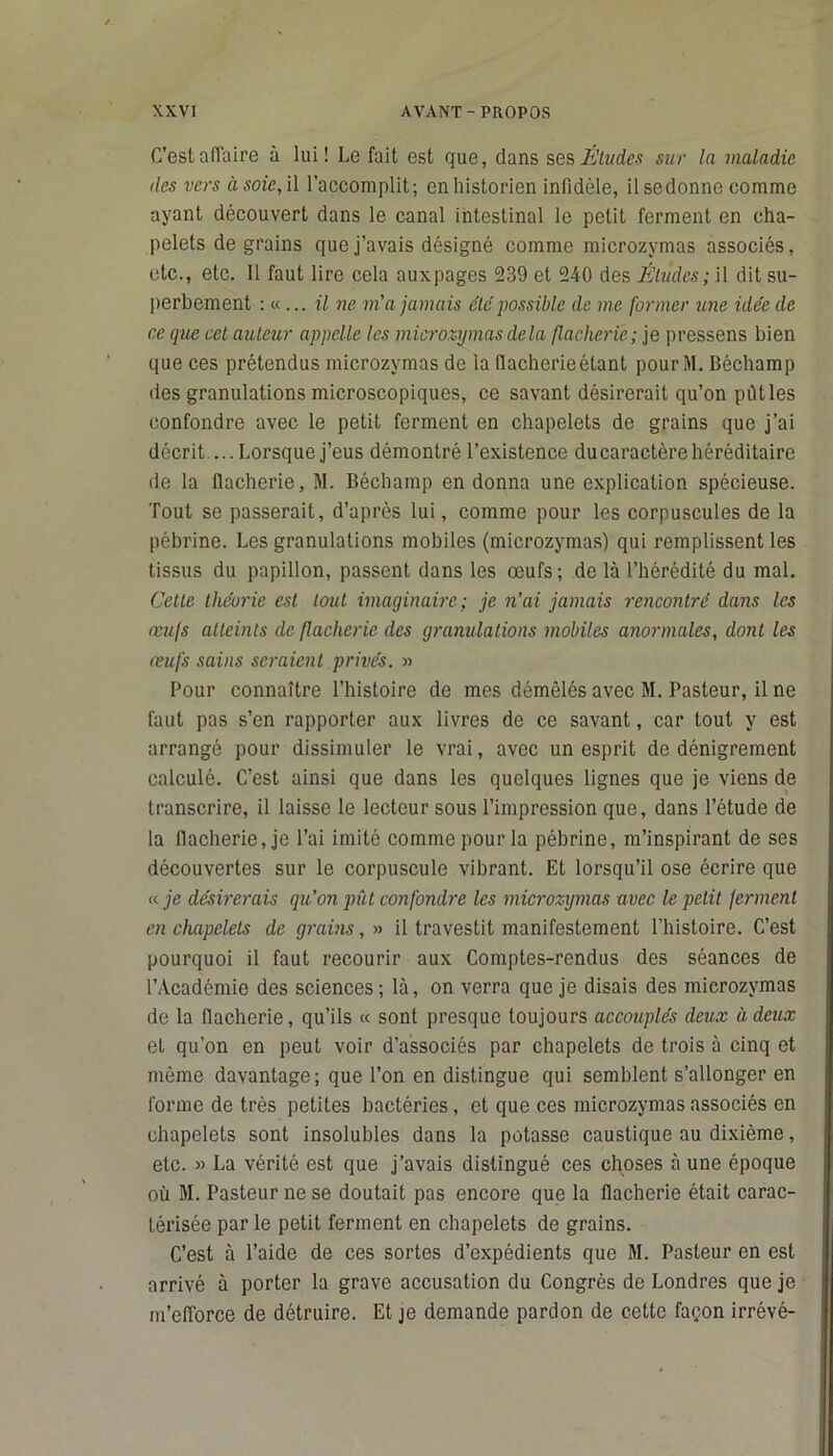 C'est affaire à lui! Le fait est que, dans ses Eludes sur la maladie îles vers à soie, il l’accomplit; en historien infidèle, ilsedonne comme ayant découvert dans le canal intestinal le petit ferment en cha- pelets de grains que j’avais désigné comme microzymas associés, etc., etc. 11 faut lire cela auxpages 239 et 240 des Éludes; il dit su- perbement : « ... il ne m'a jamais etc' possible de me former une idée de ce que cet auteur appelle les microzymas delà flacherie; je pressens bien que ces prétendus microzymas de la llacherieétant pourM. Béchamp des granulations microscopiques, ce savant désirerait qu’on pût les confondre avec le petit ferment en chapelets de grains que j’ai décrit ...Lorsque j’eus démontré l’existence ducaractèrehéréditaire de la flacherie, M. Béchamp en donna une explication spécieuse. Tout se passerait, d’après lui, comme pour les corpuscules de la pébrine. Les granulations mobiles (microzymas) qui remplissent les tissus du papillon, passent dans les œufs; de là l’hérédité du mal. Cette théorie est tout imaginaire; je n’ai jamais rencontré dans les œufs atteints de flacherie des granulations mobiles anormales, dont les œufs sains seraient privés. » Pour connaître l’histoire de mes démêlés avec M. Pasteur, il ne faut pas s’en rapporter aux livres de ce savant, car tout y est arrangé pour dissimuler le vrai, avec un esprit de dénigrement calculé. C’est ainsi que dans les quelques lignes que je viens de transcrire, il laisse le lecteur sous l’impression que, dans l’étude de la flacherie, je l’ai imité comme pour la pébrine, m’inspirant de ses découvertes sur le corpuscule vibrant. Et lorsqu’il ose écrire que « je désirerais qu’on pût confondre les microzymas avec le petit ferment en chapelets de grains, » il travestit manifestement l’histoire. C’est pourquoi il faut recourir aux Comptes-rendus des séances de l’Académie des sciences; là, on verra que je disais des microzymas de la flacherie, qu’ils « sont presque toujours accouplés deux ù deux et qu’on en peut voir d'associés par chapelets de trois à cinq et même davantage; que l’on en distingue qui semblent s’allonger en forme de très petites bactéries, et que ces microzymas associés en chapelets sont insolubles dans la potasse caustique au dixième, etc. » La vérité est que j’avais distingué ces choses à une époque où M. Pasteur ne se doutait pas encore que la flacherie était carac- térisée par le petit ferment en chapelets de grains. C’est à l’aide de ces sortes d’expédients que M. Pasteur en est arrivé à porter la grave accusation du Congrès de Londres que je m’efforce de détruire. Et je demande pardon de cette façon irrévé-