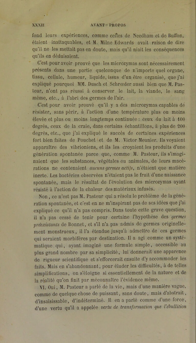 fond leurs expériences, comme celles de Needham et de Buflon, étaient inattaquables, et M. Milne Edwards avait raison de dire qu'il ne les mettait pas en doute, mais qu’il niait les conséquences qu’ils en déduisaient. C’est pour avoir prouvé que les microzymas sont nécessairement présents dans une partie quelconque de n’importe quel organe, tissu, cellule, humeur, liquide, issus d’un être organisé, que j’ai expliqué pourquoi MM. Dusch et Schrœder aussi bien que M. Pas- teur, n’ont pas réussi à conserver le lait, la viande, le sang même, etc., à l’abri des germes de l’air. C’est pour avoir prouvé qu’il y a des microzymas capables de résister, sans périr, à l’action d’une température plus ou moins élevée et plus ou moins longtemps continuée : ceux du lait à 400 degrés, ceux do la craie, dans certains échantillons, à plus de 200 degrés, etc., que j’ai expliqué le succès de certaines expériences fort bien faites de Pouchet et de M. Victor Meunier. Ils voyaient apparaître des vibrioniens, et ils les croyaient les produits d’une génération spontanée parce que, comme M. Pasteur, ils s’imagi- naient que les substances, végétales ou animales, de leurs macé- rations ne contenaient aucuns germes actifs, n’étaient que matière inerte. Les bactéries observées n’étaient pas le fruit d’une naissance spontanée, mais le résultat de l’évolution des microzymas ayant résisté à l’action de la chaleur des matériaux infusés. Non, ce n’est pas M. Pasteur qui a résolu le problème de la géné- ration spontanée, et c’est en ne m’inspirant pas de ses idées que j’ai expliqué ce qu’il n’a pas compris. Dans toute cette grave question, il n’a pas cessé de tenir pour certaine l’hypothèse des germes préexistants de Bonnet, et s’il n’a pas admis de germes originelle- ment monstrueux, il l’a étendue jusqu’à admettre de ces germes qui seraient morbifères par destination. 11 a agi comme un systé- matique qui, ayant imaginé une formule simple, accessible au plus grand nombre par sa simplicité, lui donnerait une apparence de rigueur scientifique et s’efforcerait ensuite d’y accommoder les faits. Mais en s’abandonnant, pour éluder les difficultés, à de telles simplifications, on s’éloigne si essentiellement de la nature et de la réalité qu’on finit par méconnaître l’évidence même. VI. Oui, M. Pasteur a parlé de la vie, mais d’une manière vague, comme de quelque chose de puissant, sans doute, mais d’abstrait, d’insaisissable, d’indéterminé. 11 en a parlé comme d’une force, d’une vertu qu’il a appelée vertu de transformation que l'ébullition