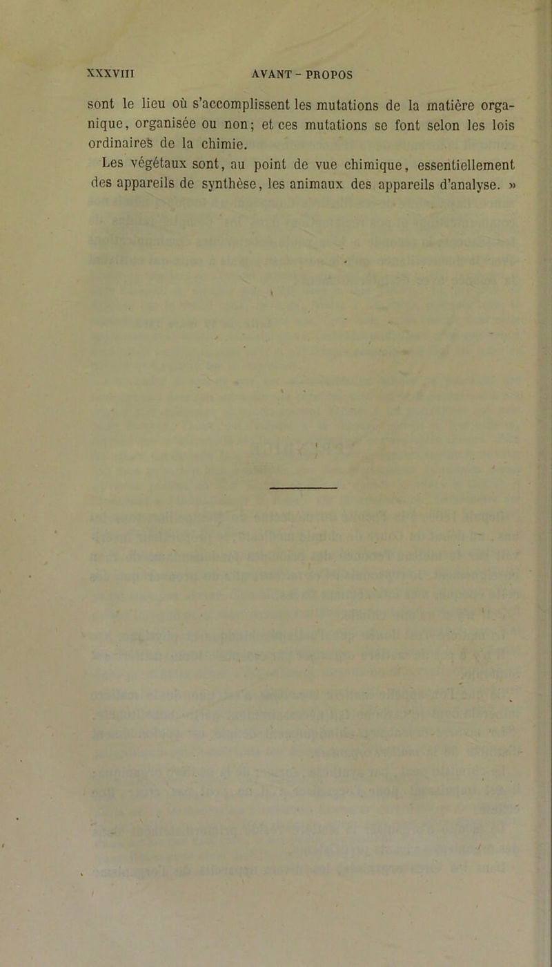 sont le lieu où s’accomplissent les mutations de la matière orga- nique, organisée ou non; et ces mutations se font selon les lois ordinaires de la chimie. Les végétaux sont, au point de vue chimique, essentiellement des appareils de synthèse, les animaux des appareils d’analyse. »