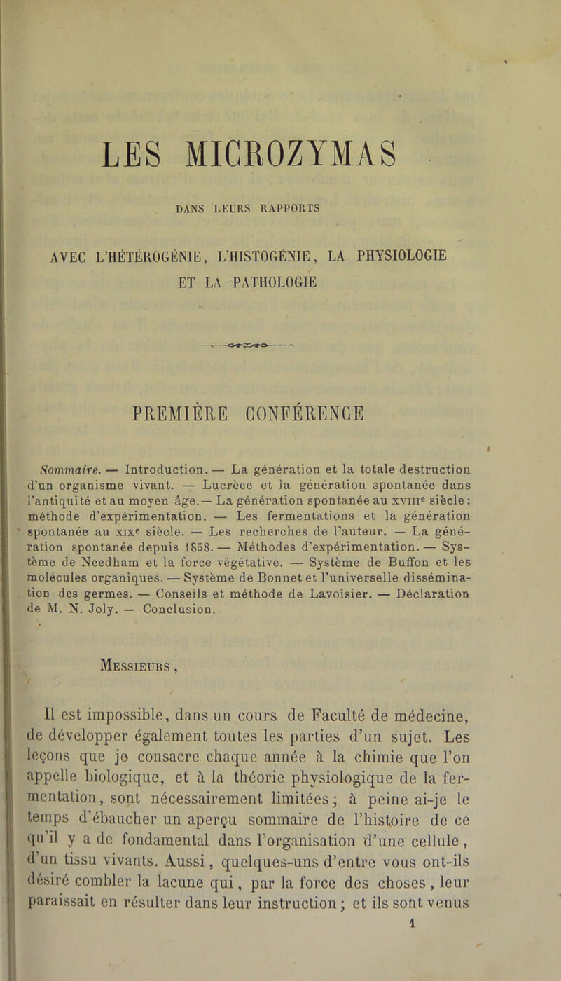 LES MICROZYMAS DANS LEURS RAPPORTS AVEC L’HÊTÉROGÉNIE, L’HISTOGÉNIE, LA PHYSIOLOGIE ET LA PATHOLOGIE PREMIÈRE CONFÉRENCE Sommaire. — Introduction.— La génération et la totale destruction d’un organisme 'vivant. — Lucrèce et la génération spontanée dans l’antiquité et au moyen âge.— La génération spontanée au xvme siècle : méthode d’expérimentation. — Les fermentations et la génération spontanée au xixe siècle. — Les recherches de l’auteur. — La géné- ration spontanée depuis 1858.— Méthodes d'expérimentation.— Sys- tème de Needham et la force végétative. — Système de Buffon et les molécules organiques. —Système de Bonnet et l’universelle dissémina- tion des germes. — Conseils et méthode de Lavoisier. — Déclaration de M. N. Joly. — Conclusion. Messieurs , Il est impossible, dans un cours de Faculté de médecine, de développer également toutes les parties d’un sujet. Les leçons que jo consacre chaque année il la chimie que l’on appelle biologique, et à la théorie physiologique de la fer- mentation, sont nécessairement limitées; à peine ai-je le temps d’ébaucher un aperçu sommaire de l’histoire de ce qu il y a de fondamental dans l’organisation d’une cellule , d’un tissu vivants. Aussi, quelques-uns d’entre vous ont-ils désiré combler la lacune qui, par la force des choses , leur paraissait en résulter dans leur instruction; et ils sont venus î