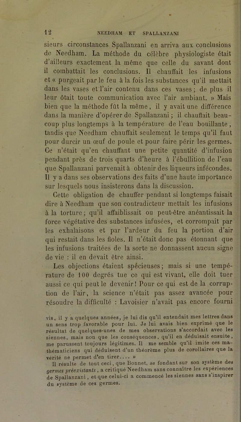 sieurs circonstances Spallanzani en arriva aux conclusions de Needham. La méthode du célèbre physiologiste était d’ailleurs exactement la même que celle du savant dont il combattait les conclusions. Il chauffait les infusions et « purgeait par le feu à la fois les substances qu’il mettait dans les vases et l’air contenu dans ces vases ; de plus il leur ôtait toute communication avec l’air ambiant. » Mais bien que la méthode fût la même , il y avait une différence dans la manière d’opérer de Spallanzani ; il chauffait beau- coup plus longtemps à la température de l’eau bouillante , tandis que Needham chauffait seulement le temps qu’il faut pour durcir un œuf de poule et pour faire périr les germes. Ce n’était qu’en chauffant une petite quantité d’infusion pendant près de trois quarts d’heure à l’ébullition de l’eau que Spallanzani parvenait à obtenir des liqueurs infécondes. Il y a dans ses observations des faits d’une haute importance sur lesquels nous insisterons dans la discussion. Cette obligation de chauffer pendant si longtemps faisait dire à Needham que son contradicteur mettait les infusions à la torture ; qu’il affaiblissait ou peut-être anéantissait la force végétative des substances infusées, et corrompait par les exhalaisons et par l’ardeur du feu la portion d’air qui restait dans les fioles. Il n’était donc pas étonnant que les infusions traitées de la sorte ne donnassent aucun signe de vie : il en devait être ainsi. Les objections étaient spécieuses; mais si une tempé- rature de 100 degrés tue ce qui est vivant, elle doit tuer aussi ce qui peut le devenir! Pour ce qui est de la corrup- tion de l’air, la science n’était pas assez avancée pour résoudre la difficulté : Lavoisier n’avait pas encore fourni vis, il y a quelques années, je lui dis qu’il enteudait mes lettres dans un sens trop favorable pour lui. Je lui avais bien exprimé que le résultat de quelques-unes de mes observations s’accordait avec les siennes, mais non que les conséquences, qu’il en déduisait ensuite, me parussent toujours légitimes. Il me semble qu’il imite ces ma- thématiciens qui déduisent d’un théorème plus de corollaires que la vérité ne permet d’en tirer » Il résulte de tout ceci, que Bonnet, se fondant sur son système des germes préexistants , a critiqué Needham sans connaître les expériences de Spallanzani, et que celui-ci a commencé les siennes sans s’inspirer du système de ces germes.