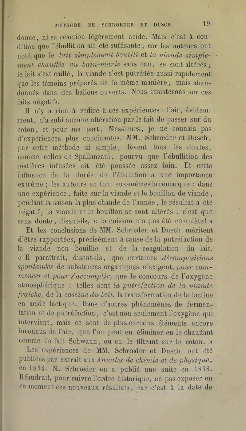 douce, ni sa réaction légèrement acide. Mais c’est à con- dition que l’ébullition ait été suffisante ; car les auteurs ont noté que le lait simplement bouilli et la viande simple- ment chauffée au bain-marie sans eau, se sont altérés ; Je lait s’est caillé, la viande s’est putréfiée aussi rapidement que les témoins préparés de la même manière, mais aban- donnés dans des ballons ouverts. Nous insisterons sur ces faits négatifs. Il n’y a rien à redire à ces expériences : l’air, évidem- ment, n’a subi aucune altération par le fait de passer sur du coton, et pour ma part, Messieurs, je ne connais pas d’expériences plus concluantes. MM. Schrœder et Dusch, par cette méthode si simple, lèvent tous les doutes, comme celles de Spallanzani, pourvu que l’ébullition des matières infusées ait été poussée assez loin. Et cette influence de la durée de l’ébullition a une importance extrême; les auteurs en font eux-mêmes la remarque : dans une expérience , faite sur la viande et le bouillon de viande , pendant la saison la plus chaude de l’année , le résultat a été négatif; la viande et le bouillon se sont altérés : c’est que sans doute, disent-ils, « la cuisson n’a pas été complète! » Et les conclusions de MM. Schrœder et Dusch méritent d’être rapportées, précisément à cause de la putréfaction de la viande non bouillie et de la coagulation du lait. « Il paraîtrait, disent-ils, que certaines décompositions spontanées de substances organiques n'exigent, pour com- mencer et pour s’accomplir, que le concours de l’oxygène atmosphérique : telles sont la putréfaction de la viande fraîche, de la caséine du lait, la transformation de la lactine en acide lactique. Dans d’autres phénomènes de fermen- tation et de putréfaction , c’est non seulement l’oxygène qui intervient, mais ce sont de plus certains éléments encore inconnus de l’air, que l’on peut en éliminer en le chauffant comme l’a fait Schwann, ou en le filtrant sur le coton. » Des expériences de MM. Schrœder et Dusch ont été publiées par extrait aux Annales de chimie et de physique, en 1854. M. Schrœder en a publié une suite en 1858. U faudrait, pour suivre l’ordre historique, ne pas exposer en ce moment ces nouveaux résultats, car c’est à la date de