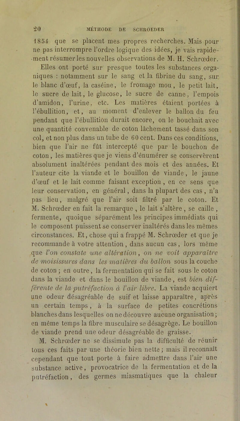 1854 que se placent mes propres recherches. Mais pour ne pas interrompre l’ordre logique des idées, je vais rapide- ment résumer les nouvelles observations de M. H. Schrœder. Elles ont porté sur presque toutes les substances orga- niques : notamment sur le sang et la fibrine du sang, sur le blanc d’œuf, la caséine, le fromage mou, le petit lait, le sucre de lait, le glucose, le sucre de canne, l’empois d’amidon, l’urine, etc. Les matières étaient portées à l’ébullition, et, au moment d’enlever le ballon du feu pendant que l’ébullition durait encore, on le bouchait avec une quantité convenable de coton lâchement tassé dans son col, et non plus dans un lube de 60 cent. Dans ces conditions, bien que l’air ne fût intercepté que par le bouchon de coton, les matières que je viens d’énumérer se conservèrent absolument inaltérées pendant des mois et des années. Et l’auteur cite la viande et le bouillon de viande, le jaune d’œuf et le lait comme faisant exception , en ce sens que leur conservation, en général, dans la plupart des cas , n’a pas lieu, malgré que l’air soit filtré par le coton. Et M. Schrœder en fait la remarque , le lait s’altère , se caille , fermente, quoique séparément les principes immédiats qui le composent puissent se conserver inaltérés dans les mêmes circonstances. Et, chose qui a frappé M. Schrœder et que je recommande à votre attention , dans aucun cas, lors même que Von constate une altération, on ne voit apparaître de moisissures dans les matières du ballon sous la couche de coton ; en outre, la fermentation qui se fait sous le coton dans la viande et dans le bouillon de viande, est bien dif- férente de la putréfaction à l’air libre. La viande acquiert une odeur désagréable de suif et laisse apparaître, après un certain temps, à la surface de petites concrétions blanches dans lesquelles on ne découvre aucune organisation; en même temps la fibre musculaire se désagrège. Le bouillon de viande prend une odeur désagréable de graisse. M. Schrœder ne se dissimule pas la difficulté de réunir tous ces faits par une théorie bien nette ; mais il reconnaît cependant que tout porte à faire admettre dans l’air une substance active, provocatrice de la fermentation et de la putréfaction, des germes miasmatiques que la chaleur
