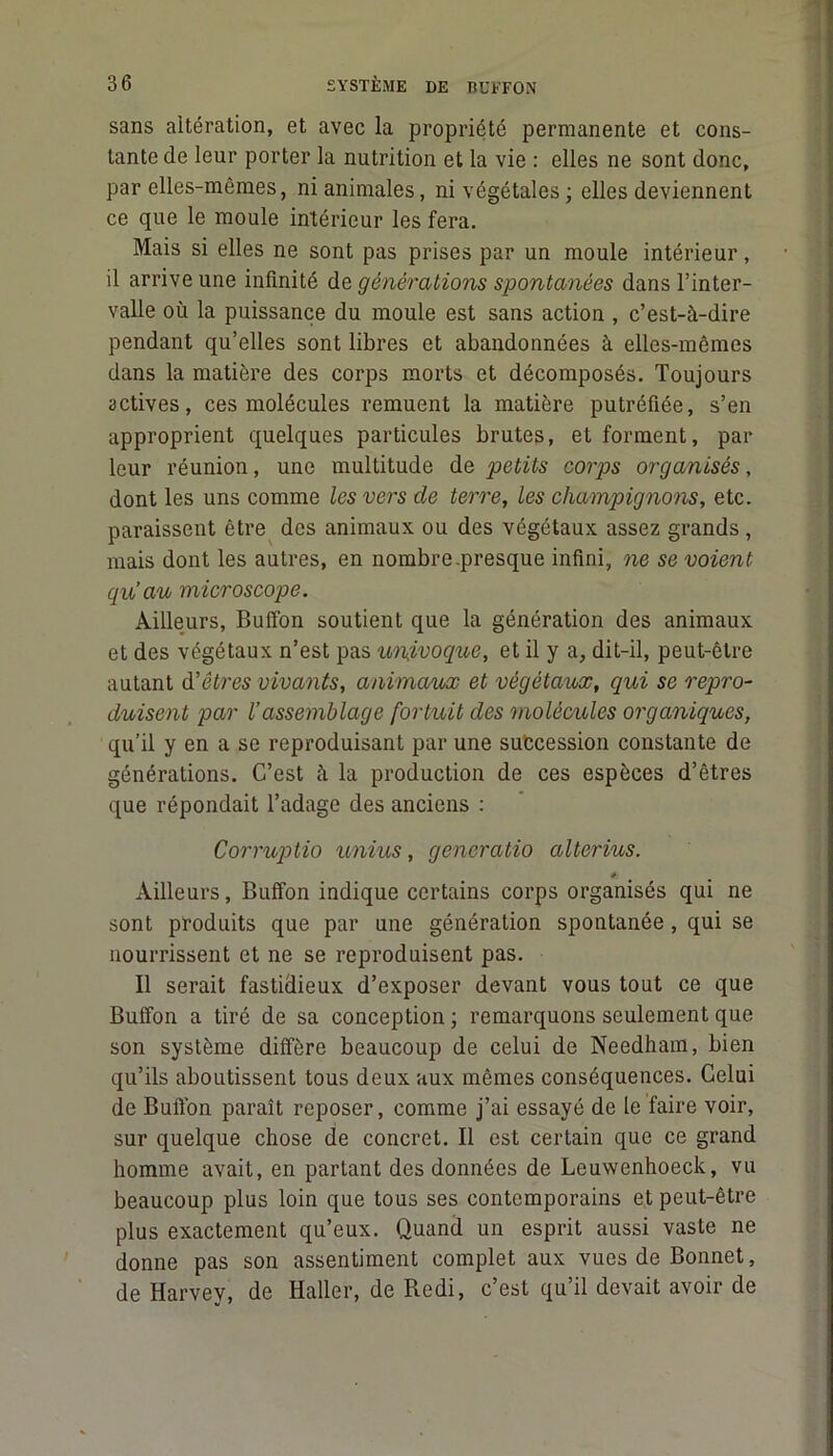 sans altération, et avec la propriété permanente et cons- tante de leur porter la nutrition et la vie : elles ne sont donc, par elles-mêmes, ni animales, ni végétales ; elles deviennent ce que le moule intérieur les fera. Mais si elles ne sont pas prises par un moule intérieur, il arrive une infinité de générations spontanées dans l’inter- valle où la puissance du moule est sans action , c’est-à-dire pendant qu’elles sont libres et abandonnées à elles-mêmes dans la matière des corps morts et décomposés. Toujours actives, ces molécules remuent la matière putréfiée, s’en approprient quelques particules brutes, et forment, par leur réunion, une multitude de petits corps organisés, dont les uns comme les vers de terre, les champignons, etc. paraissent être des animaux ou des végétaux assez grands, mais dont les autres, en nombre.presque infini, ne se voient qu’au microscope. Ailleurs, Buffon soutient que la génération des animaux et des végétaux n’est pas univoque, et il y a, dit-il, peut-être autant d’êtres vivants, animaux et végétaux, qui se repro- duisent par l’assemblage fortuit des molécules organiques, qu’il y en a se reproduisant par une succession constante de générations. C’est à la production de ces espèces d’êtres que répondait l’adage des anciens : Corruptio unius, gencratio alterius. p. Ailleurs, Buffon indique certains corps organisés qui ne sont produits que par une génération spontanée, qui se nourrissent et ne se reproduisent pas. Il serait fastidieux d’exposer devant vous tout ce que Buffon a tiré de sa conception; remarquons seulement que son système diffère beaucoup de celui de Needham, bien qu’ils aboutissent tous deux aux mêmes conséquences. Celui de Bufl’on paraît reposer, comme j’ai essayé de le faire voir, sur quelque chose de concret. Il est certain que ce grand homme avait, en partant des données de Leuwenhoeck, vu beaucoup plus loin que tous ses contemporains et peut-être plus exactement qu’eux. Quand un esprit aussi vaste ne donne pas son assentiment complet aux vues de Bonnet, de Harvey, de Haller, de Redi, c’est qu’il devait avoir de