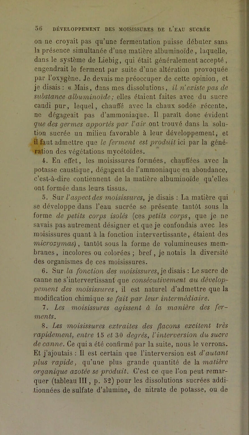 on ne croyait pas qu’une fermentation puisse débuter sans la présence simultanée d’une matière albuminoïde , laquelle, dans le système de Liebig, qui était généralement accepté, engendrait le ferment par suite d’une altération provoquée par l’oxygène. Je devais me préoccuper de cette opinion, et je disais : « Mais, dans mes dissolutions, il n’existe pas de substance albuminoïde ; elles étaient faites avec du sucre candi pur, lequel, chauffé avec la chaux sodée récente, ne dégageait pas d’ammoniaque. Il paraît donc évident que des germes apportés par l’air ont trouvé dans la solu- tion sucrée un milieu favorable à leur développement, et il faut admettre que le ferment est produit ici par la géné- ration des végétations mycétoïdes. 4. En effet, les moisissures formées, chauffées avec la potasse caustique, dégagent de l’ammoniaque en abondance, c’est-à-dire contiennent de la matière albuminoïde qu’elles ont formée dans leurs tissus. 5. Sur l’aspect des moisissures, je disais : La matière qui se développe dans l’eau sucrée se présente tantôt sous la forme de petits corps isolés (ces petits corps, que je ne savais pas autrement désigner et que je confondais avec les moisissures quant à la fonction intervertissante, étaient des microzymas), tantôt sous la forme de volumineuses mem- branes, incolores ou colorées ; bref, je notais la diversité des organismes de ces moisissures. 6. Sur la fonction des moisissures, je disais : Le sucre de canne ne s’intervertissant que consécutivement au dévelop- pement des moisissures, il est naturel d’admettre que la modification chimique se fait par leur intermédiaire. 7. Les moisissures agissent à la manière des fer- ments. 8. Les moisissures extraites des flacons excitent très rapidement, entre 15 et 30 degrés, l’interversion du sucre de canne. Ce qui a été confirmé par la suite, nous le verrons. Et j’ajoutais : Il est certain que l’interversion est d’autant plus rapide, qu’une plus grande quantité de la matière organique azotée se produit. C’est ce que l’on peut remar- quer (tableau III, p. 52) pour les dissolutions sucrées addi- tionnées de sulfate d’alumine, de nitrate de potasse, ou de