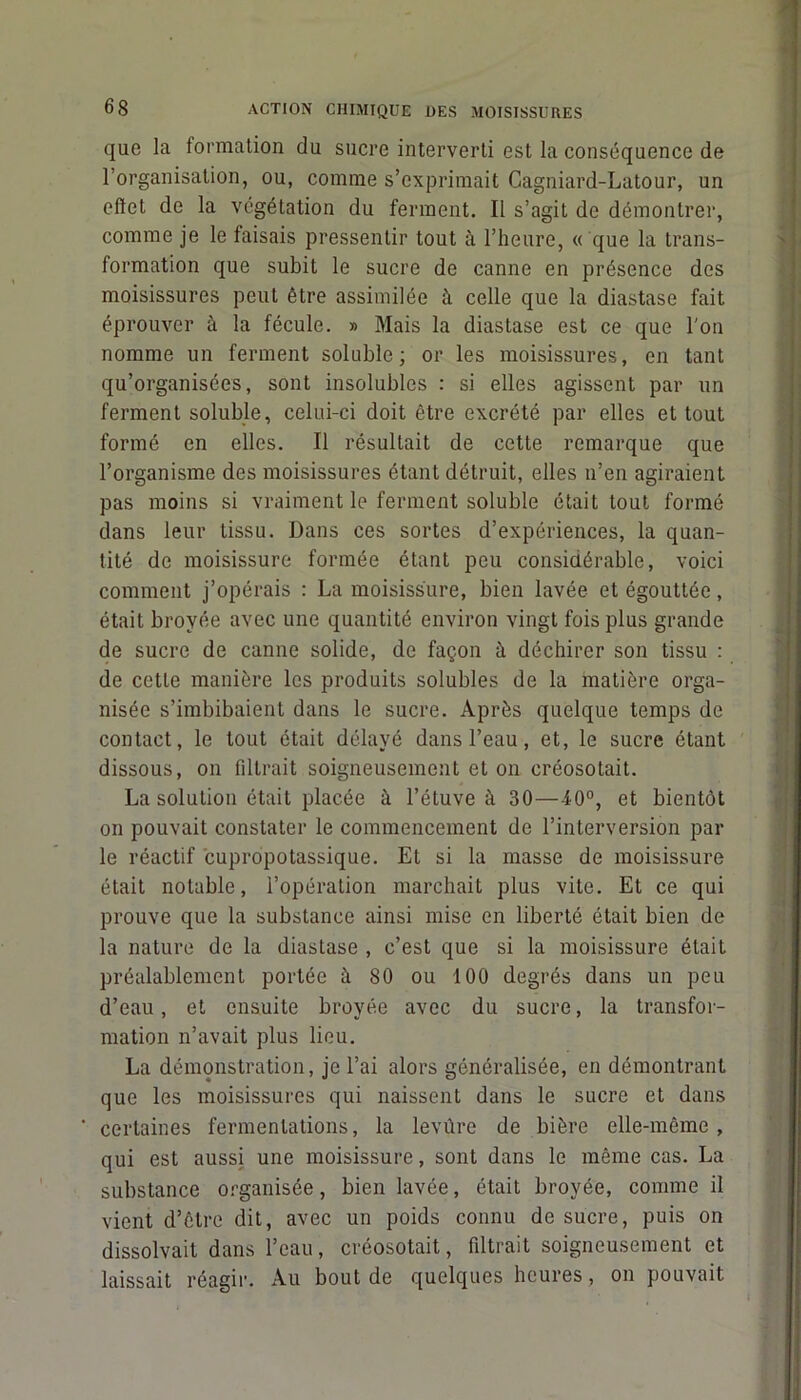 que la formation du sucre interverti est la conséquence de l’organisation, ou, comme s’exprimait Cagniard-Latour, un effet de la végétation du ferment. Il s’agit de démontrer, comme je le faisais pressentir tout à l’heure, « que la trans- formation que subit le sucre de canne en présence des moisissures peut être assimilée à celle que la diastase fait éprouver à la fécule. » Mais la diastase est ce que l'on nomme un ferment soluble; or les moisissures, en tant qu’organisées, sont insolubles : si elles agissent par un ferment soluble, celui-ci doit être excrété par elles et tout formé en elles. Il résultait de cette remarque que l’organisme des moisissures étant détruit, elles n’en agiraient pas moins si vraiment le ferment soluble était tout formé dans leur tissu. Dans ces sortes d’expériences, la quan- tité de moisissure formée étant peu considérable, voici comment j’opérais : La moisissure, bien lavée et égouttée, était broyée avec une quantité environ vingt fois plus grande de sucre de canne solide, de façon à déchirer son tissu : de cette manière les produits solubles de la matière orga- nisée s’imbibaient dans le sucre. Après quelque temps de contact, le tout était délayé dans l’eau, et, le sucre étant dissous, on filtrait soigneusement et on créosotait. La solution était placée à l’étuve à 30—40°, et bientôt on pouvait constater le commencement de l’interversion par le réactif cupropotassique. Et si la masse de moisissure était notable, l’opération marchait plus vite. Et ce qui prouve que la substance ainsi mise en liberté était bien de la nature de la diastase , c’est que si la moisissure était préalablement portée à 80 ou 100 degrés dans un peu d’eau, et ensuite broyée avec du sucre, la transfor- mation n’avait plus lieu. La démonstration, je l’ai alors généralisée, en démontrant que les moisissures qui naissent dans le sucre et dans certaines fermentations, la levûre de bière elle-même, qui est aussi une moisissure, sont dans le même cas. La substance organisée, bien lavée, était broyée, comme il vient d’être dit, avec un poids connu de sucre, puis on dissolvait dans l’eau, créosotait, filtrait soigneusement et laissait réagir. Au bout de quelques heures, on pouvait