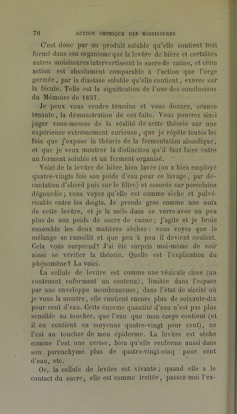 C’est donc par un produit soluble qu’elle contient tout formé dans son organisme que la levûrc de bière et certaines autres moisissures intervertissent le sucre de canne, et cette action est absolument comparable à l’action que l’orge germée , par la diastase soluble qu’elle contient, exerce sur la fécule. Telle est la signification de l’une des conclusions du Mémoire de 1857. Je peux vous rendre témoins et vous donner, séance tenante, la démonstration de ces faits. Vous pourrez ainsi juger vous-mêmes de la réalité de cette théorie sur une expérience extrêmement curieuse, que je répète toutes les fois que j’expose la théorie de la fermentation alcoolique, et que je veux montrer la distinction qu’il faut faire entre un ferment soluble et un ferment organisé. Voici de la levûre de bière bien lavée (on a bien employé quatre-vingts fois son poids d’eau pour ce lavage , par dé- cantation d’abord puis sur le filtre) et essorée sur porcelaine dégourdie; vous voyez qu’elle est comme sèche et pulvé- risable entre les doigts. Je prends gros comme une noix de cette levûre, et je la mêle dans ce verre avec un peu plus de son poids de sucre de canne ; j’agite et je broie ensemble les deux matières sèches : vous voyez que le mélange se ramollit et que peu à peu il devient coulant. Gela vous surprend? J’ai été surpris moi-même de voir ainsi se vérifier la théorie. Quelle est l’explication du phénomène? La voici. La cellule de levûre est comme une vésicule close (un contenant enfermant un contenu), limitée dans l’espace par une enveloppe membraneuse; dans l’état de si.ccité où je vous la montre, elle contient encore plus de soixante-dix pour cent d’eau. Cette énorme quantité d’eau n’est pas plus sensible au toucher, que l’eau que mon corps contient (et il en contient en moyenne quatre-vingt pour cent), ne l’est au toucher de mon épiderme. La levûre est sèche comme l’est une cerise, bien qu’elle renferme aussi dans son parenchyme plus de quatre-vingt-cinq pour cent d’eau, etc. Or, la cellule de levûre est vivante ; quand elle a le contact du sucre, elle est comme irritée, passez-moi l’ex-