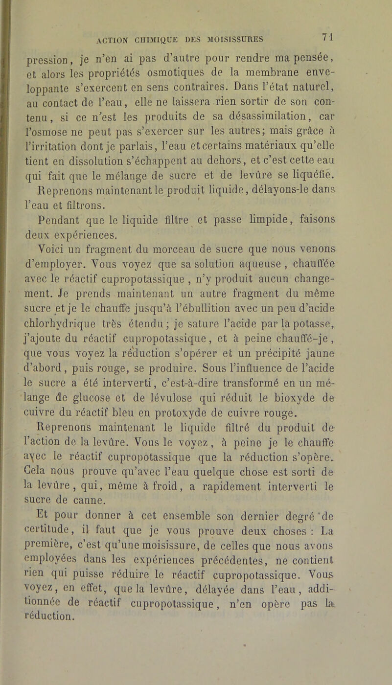 pression, je n’en ai pas d’autre pour rendre ma pensée, et alors les propriétés osmotiques de la membrane enve- loppante s’exercent en sens contraires. Dans l’état naturel, au contact de l’eau, elle ne laissera rien sortir de son con- tenu, si ce n’est les produits de sa désassimilation, car l’osmose ne peut pas s’exercer sur les autres; mais grâce à l’irritation dont je parlais, l’eau etcertains matériaux qu’elle tient en dissolution s’échappent au dehors, et c’est cette eau qui fait que le mélange de sucre et de levûre se liquéfie. Reprenons maintenant le produit liquide, délayons-le dans l’eau et filtrons. Pendant que le liquide filtre et passe limpide, faisons deux expériences. Voici un fragment du morceau de sucre que nous venons d’employer. Vous voyez que sa solution aqueuse , chauffée avec le réactif cupropotassique , n’v produit aucun change- ment. Je prends maintenant un autre fragment du même sucre et je le chauffe jusqu’à l’ébullition avec un peu d’acide chlorhydrique très étendu ; je sature l’acide par la potasse, j’ajoute du réactif cupropotassique, et à peine chauflfé-je, que vous voyez la réduction s’opérer et un précipité jaune d’abord, puis rouge, se produire. Sous l’influence de l’acide le sucre a été interverti, c’est-à-dire transformé en un mé- lange de glucose et de lévulose qui réduit le bioxyde de cuivre du réactif bleu en protoxyde de cuivre rouge. Reprenons maintenant le liquide filtré du produit de l’action de la levûre. Vous le voyez, à peine je le chauffe ayec le réactif cupropotassique que la réduction s’opère. Gela nous prouve qu’avec l’eau quelque chose est sorti de la levûre, qui, même à froid, a rapidement interverti le sucre de canne. Et pour donner à cet ensemble son dernier degré'de certitude, il faut que je vous prouve deux choses: La première, c’est qu’une moisissure, de celles que nous avons employées dans les expériences précédentes, ne contient rien qui puisse réduire le réactif cupropotassique. Vous voyez, en effet, que la levûre, délayée dans l’eau, addi- tionnée de réactif cupropotassique, n’en opère pas ht réduction.