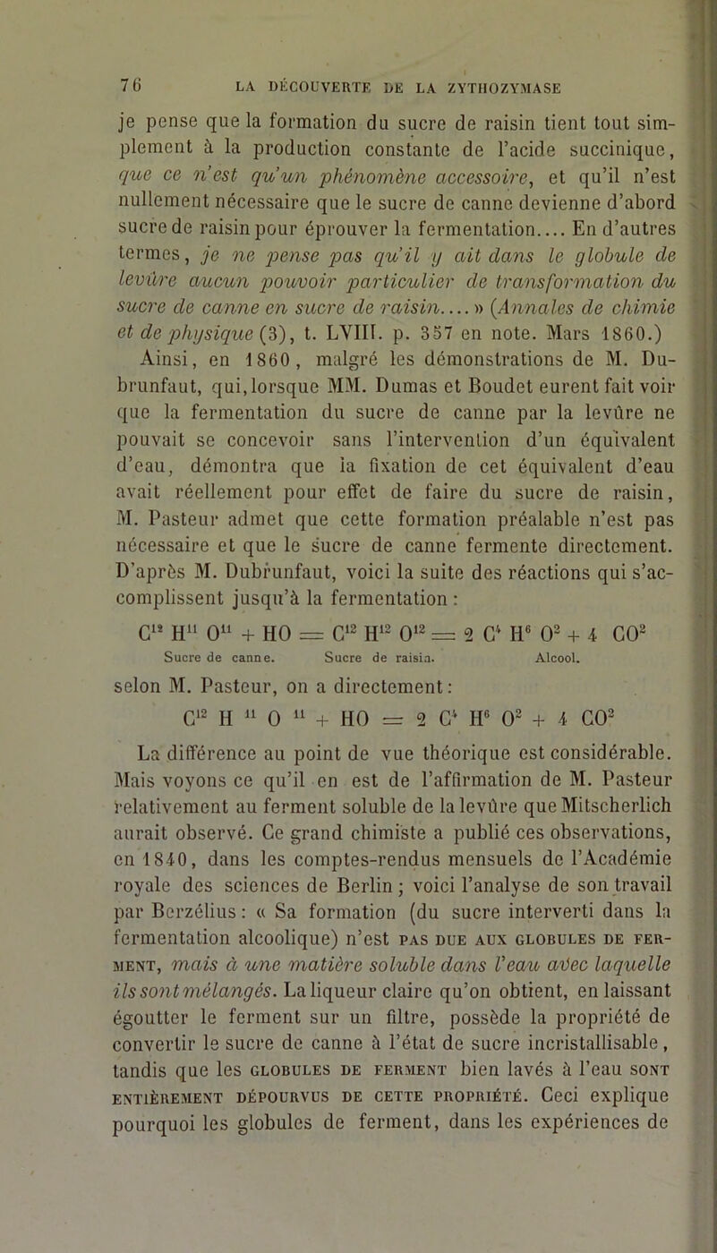 76 LA DÉCOUVERTE DE LA ZYTHOZYMASE je pense que la formation du sucre de raisin tient tout sim- plement à la production constante de l’acide succinique, que ce n’est qu’un phénomène accessoire, et qu’il n’est nullement nécessaire que le sucre de canne devienne d’abord sucre de raisin pour éprouver la fermentation En d’autres termes, je ne pense pas qu’il y ait dans le globule de levure aucun pouvoir particulier de transformation du sucre de canne en sucre de raisin » (Annales de chimie et de physique (3), t. LYIIf. p. 357 en note. Mars 1860.) Ainsi, en 1860, malgré les démonstrations de M. Du- brunfaut, qui,lorsque MM. Dumas et Boudet eurent fait voir que la fermentation du sucre de canne par la levûre ne pouvait se concevoir sans l’intervention d’un équivalent d’eau, démontra que la fixation de cet équivalent d’eau avait réellement pour effet de faire du sucre de raisin, M. Pasteur admet que cette formation préalable n’est pas nécessaire et que le sucre de canne fermente directement. D'après M. Dubrunfaut, voici la suite des réactions qui s’ac- complissent jusqu’à la fermentation : C1’ Hu O11 + HO = C12 H12 O12 = 2 Cv Iic O2 + i CO2 Sucre de canne. Sucre de raisin. Alcool. selon M. Pasteur, on a directement : G12 H 11 O 11 + HO = 2 Cv H6 O2 + 1 GO2 La différence au point de vue théorique est considérable. Mais voyons ce qu’il en est de l’affirmation de M. Pasteur relativement au ferment soluble de la levûre que Mitscherlich aurait observé. Ce grand chimiste a publié ces observations, en 1810, dans les comptes-rendus mensuels de l’Académie royale des sciences de Berlin; voici l’analyse de son travail par Bcrzélius : « Sa formation (du sucre interverti dans la fermentation alcoolique) n’est pas due aux globules de fer- ment, mais à une matière soluble dans Veau avec laquelle ils sont mélangés. La liqueur claire qu’on obtient, en laissant égoutter le ferment sur un filtre, possède la propriété de convertir le sucre de canne à l’état de sucre incristallisable, tandis que les globules de ferment bien lavés à l’eau sont ENTIÈREMENT DÉPOURVUS DE CETTE PROPRIÉTÉ. Ceci explique pourquoi les globules de ferment, dans les expériences de