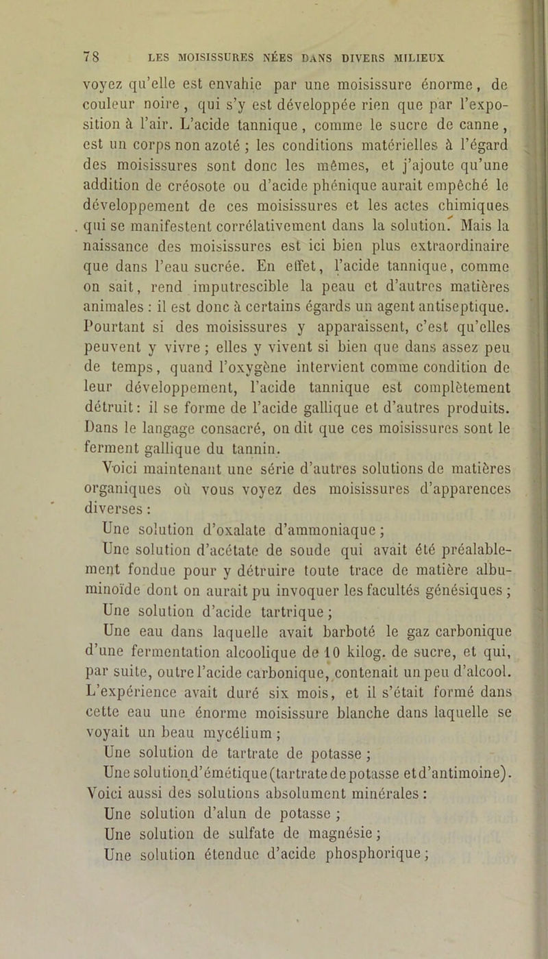 voyez qu’elle est envahie par une moisissure énorme, de couleur noire, qui s’y est développée rien que par l’expo- sition à l’air. L’acide tannique, comme le sucre de canne, est un corps non azoté ; les conditions matérielles à l’égard des moisissures sont donc les mêmes, et j’ajoute qu’une addition de créosote ou d’acide phénique aurait empêché le développement de ces moisissures et les actes chimiques qui se manifestent corrélativement dans la solution. Mais la naissance des moisissures est ici bien plus extraordinaire que dans l’eau sucrée. En elfet, l’acide tannique, comme on sait, rend imputrescible la peau et d’autres matières animales : il est donc à certains égards un agent antiseptique. Pourtant si des moisissures y apparaissent, c’est qu’elles peuvent y vivre; elles y vivent si bien que dans assez peu de temps, quand l’oxygène intervient comme condition de leur développement, l’acide tannique est complètement détruit: il se forme de l’acide gallique et d’autres produits. Dans le langage consacré, on dit que ces moisissures sont le ferment gallique du tannin. Voici maintenant une série d’autres solutions de matières organiques où vous voyez des moisissures d’apparences diverses : Une solution d’oxalate d’ammoniaque ; Une solution d’acétate de soude qui avait été préalable- ment fondue pour y détruire toute trace de matière albu- minoïde dont on aurait pu invoquer les facultés génésiques ; Une solution d’acide tartrique ; Une eau dans laquelle avait barboté le gaz carbonique d’une fermentation alcoolique de 10 kilog. de sucre, et qui, par suite, outre l’acide carbonique, contenait un peu d’alcool. L’expérience avait duré six mois, et il s’était formé dans cette eau une énorme moisissure blanche dans laquelle se voyait un beau mycélium ; Une solution de tartrate de potasse ; Une solu tion d’émétique (tartrate de potasse et d’antimoine). Voici aussi des solutions absolument minérales : Une solution d’alun de potasse ; Une solution de sulfate de magnésie; Une solution étendue d’acide phosphorique ;