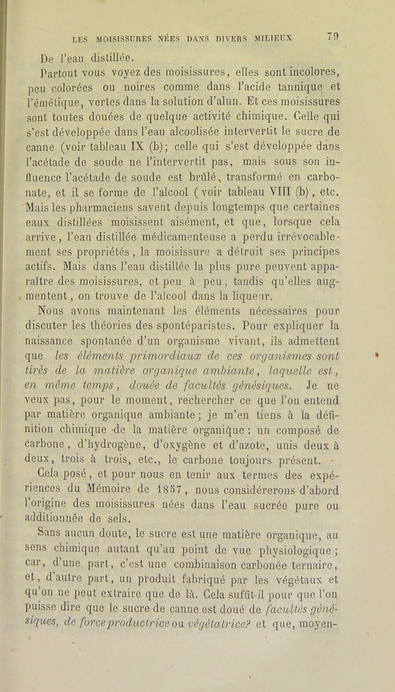De l’eau distillée. Partout vous voyez des moisissures, elles sont incolores, peu colorées ou noires comme dans l’acide tannique et l’émétique, vertes dans la solution d’alun. Et ces moisissures sont toutes douées de quelque activité chimique. Celle qui s’est développée dans l’eau alcoolisée intervertit le sucre de canne (voir tableau IX (b); celle qui s’est développée dans l’acétade de soude ne l’intervertit pas, mais sous son in- fluence l’acétade de soude est brûlé, transformé en carbo- nate, et il se forme de l’alcool ( voir tableau VIII (b), etc. Mais les pharmaciens savent depuis longtemps que certaines eaux distillées moisissent aisément, et que, lorsque cela arrive, l’eau distillée médicamenteuse a perdu irrévocable- ment ses propriétés, la moisissure a détruit ses principes actifs. Mais dans l’eau distillée la plus pure peuvent appa- raître des moisissures, et peu à peu, tandis qu’elles aug- . mentent, on trouve de l’alcool dans la liqueur. Nous avons maintenant les éléments nécessaires pour discuter les théories des spontéparistes. Pour expliquer la naissance spontanée d’un organisme vivant, ils admettent que les éléments primordiaux de ces organismes sont tirés de la matière organique ambiante, laquelle est, en même temps, douée de facultés génésiques. Je ne veux pas, pour le moment, rechercher ce que l’on entend par matière organique ambiante ; je m’en tiens à la défi- nition chimique de la matière organique : un composé de carbone, d’hydrogène, d’oxygène et d’azote, unis deux à deux, trois à trois, etc., le carbone toujours présent. - Cela.posé, et pour nous en tenir aux termes des expé- riences du Mémoire de 1837 , nous considérerons d’abord 1 origine des moisissures nées dans l’eau sucrée pure ou additionnée de sels. Sans aucun doute, le sucre est une matière organique, au sens chimique autant qu’au point de vue physiologique ; car, dune part, c’est une combinaison carbonée ternaire, et, d autre part, un produit fabriqué par les végétaux et qu on ne peut extraire que de là. Cela suffit-il pour que l’on puisse dire que le sucre de canne est doué de facultés géné- siques, de force productrice oavégétatrice? et que, moyen-