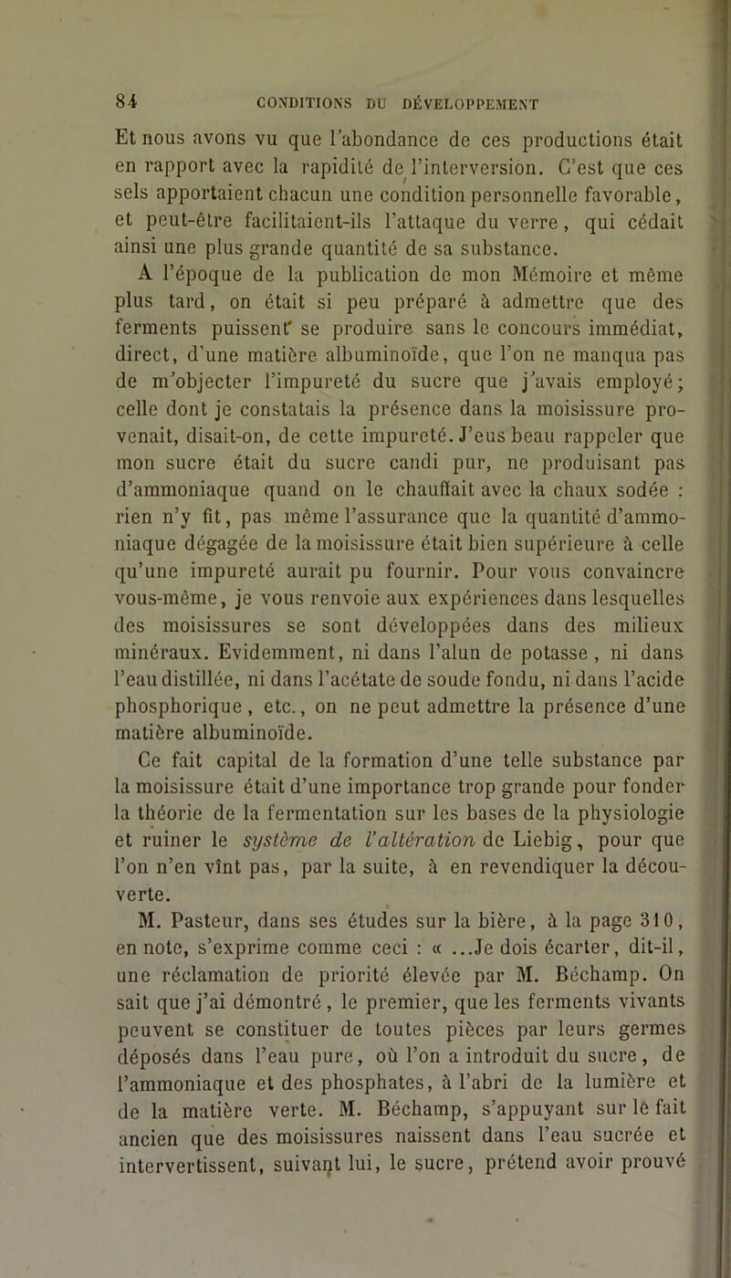 Et nous avons vu que l’abondance de ces productions était en rapport avec la rapidité de l’interversion. C’est que ces sels apportaient chacun une condition personnelle favorable, et peut-être facilitaient-ils l’attaque du verre, qui cédait ainsi une plus grande quantité de sa substance. A l’époque de la publication de mon Mémoire et même plus tard, on était si peu préparé il admettre que des ferments puissent' se produire sans le concours immédiat, direct, d’une matière albuminoïde, que l’on ne manqua pas de m’objecter l’impureté du sucre que j’avais employé; celle dont je constatais la présence dans la moisissure pro- venait, disait-on, de cette impureté. J’eus beau rappeler que mon sucre était du sucre candi pur, ne produisant pas d’ammoniaque quand on le chauffait avec la chaux sodée : rien n’y fit, pas même l’assurance que la quantité d’ammo- niaque dégagée de la moisissure était bien supérieure à celle qu’une impureté aurait pu fournir. Pour vous convaincre vous-même, je vous renvoie aux expériences dans lesquelles des moisissures se sont développées dans des milieux minéraux. Evidemment, ni dans l’alun de potasse, ni dans l’eau distillée, ni dans l’acétate de soude fondu, ni dans l’acide phosphorique , etc., on ne peut admettre la présence d’une matière albuminoïde. Ce fait capital de la formation d’une telle substance par la moisissure était d’une importance trop grande pour fonder la théorie de la fermentation sur les bases de la physiologie et ruiner le système de l’altération de Liebig, pour que l’on n’en vînt pas, par la suite, à en revendiquer la décou- verte. M. Pasteur, dans ses études sur la bière, à la page 310, en note, s’exprime comme ceci : « ...Je dois écarter, dit-il, une réclamation de priorité élevée par M. Béchamp. On sait que j’ai démontré, le premier, que les ferments vivants peuvent se constituer de toutes pièces par leurs germes déposés dans l’eau pure, où l’on a introduit du sucre, de l’ammoniaque et des phosphates, à l’abri de la lumière et de la matière verte. M. Béchamp, s’appuyant sur le fait ancien que des moisissures naissent dans l’eau sucrée et intervertissent, suivait lui, le sucre, prétend avoir prouvé