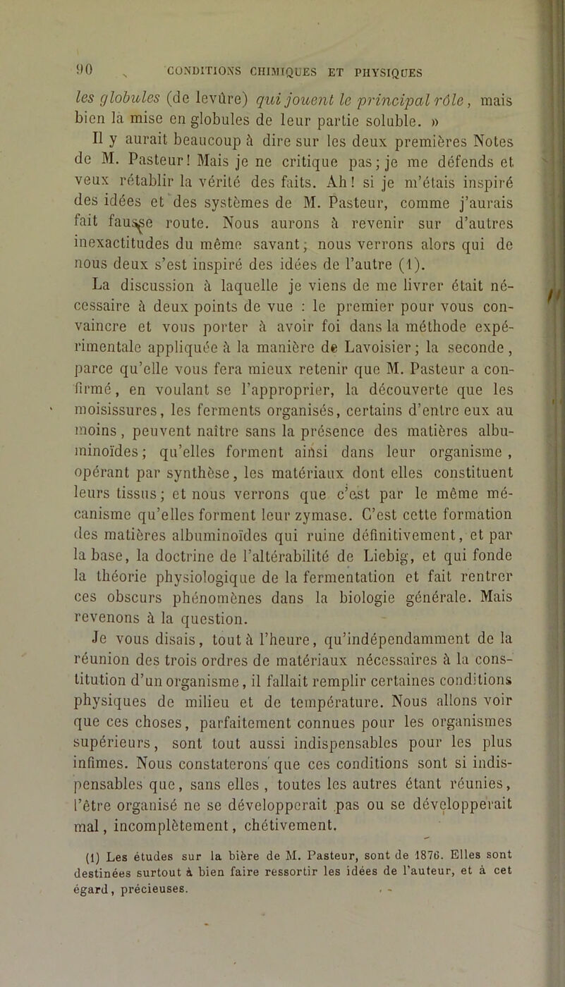 les globules (de levûre) qui jouent le principal rôle, mais bien la mise en globules de leur partie soluble. » Il y aurait beaucoup à dire sur les deux premières Notes de M. Pasteur! Mais je ne critique pas; je me défends et veux rétablir la vérité des faits. Ah! si je m’étais inspiré des idées et des systèmes de M. Pasteur, comme j’aurais fait fausse route. Nous aurons à revenir sur d’autres inexactitudes du même savant, nous verrons alors qui de nous deux s’est inspiré des idées de l’autre (1). La discussion à laquelle je viens de me livrer était né- cessaire à deux points de vue : le premier pour vous con- vaincre et vous porter à avoir foi dans la méthode expé- rimentale appliquée la manière de Lavoisier; la seconde, parce qu’elle vous fera mieux retenir que M. Pasteur a con- firmé , en voulant se l’approprier, la découverte que les moisissures, les ferments organisés, certains d’entre eux au moins, peuvent naître sans la présence des matières albu- minoïdes; qu’elles forment ainsi dans leur organisme, opérant par synthèse, les matériaux dont elles constituent leurs tissus; et nous verrons que c’est par le même mé- canisme qu’elles forment leur zymase. C’est cette formation des matières albuminoïdes qui ruine définitivement, et par la base, la doctrine de l’altérabilité de Liebig, et qui fonde la théorie physiologique de la fermentation et fait rentrer ces obscurs phénomènes dans la biologie générale. Mais revenons à la question. Je vous disais, tout à l’heure, qu’indépendamment de la réunion des trois ordres de matériaux nécessaires à la cons- titution d’un organisme, il fallait remplir certaines conditions physiques de milieu et de température. Nous allons voir que ces choses, parfaitement connues pour les organismes supérieurs, sont tout aussi indispensables pour les plus infimes. Nous constaterons' que ces conditions sont si indis- pensables que, sans elles, toutes les autres étant réunies, l’être organisé ne se développerait pas ou se développerait mal, incomplètement, chétivement. (1) Les études sur la bière de M. Pasteur, sont de 1876. Elles sont destinées surtout à bien faire ressortir les idées de l’auteur, et à cet égard, précieuses.