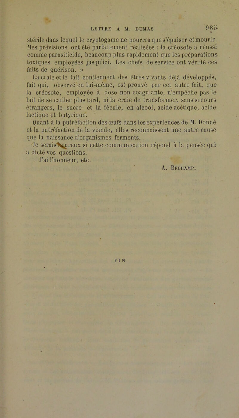 985- stérile dans lequel le cryptogame ne pourrra que s’épuiser etmourir. Mes prévisions ont été parfaitement réalisées : la créosote a réussi comme parasiticide, beaucoup plus rapidement que les préparations toxiques employées jusqu’ici. Les chefs de service ont vérifié ces faits de guérison. » La craie et le lait contiennent des êtres vivants déjà développés, fait qui, observé en lui-même, est prouvé par cet autre fait, qua la créosote, employée à dose non coagulante, n’empêche pas le lait de se cailler plus tard, ni la craie de transformer, sans secours étrangers, le sucre et la fécule, en alcool, acide acétique, acide lactique et butyrique. Quant à la putréfaction des œufs dans les expériences de M. Donné et la putréfaction de la viande, elles reconnaissent une autre cause- que la naissance d’organismes ferments. Je serais^ureux si cette communication répond à la pensée qui a dicté vos questions. J’ai l’honneur, etc. A. Béchamp. FIN