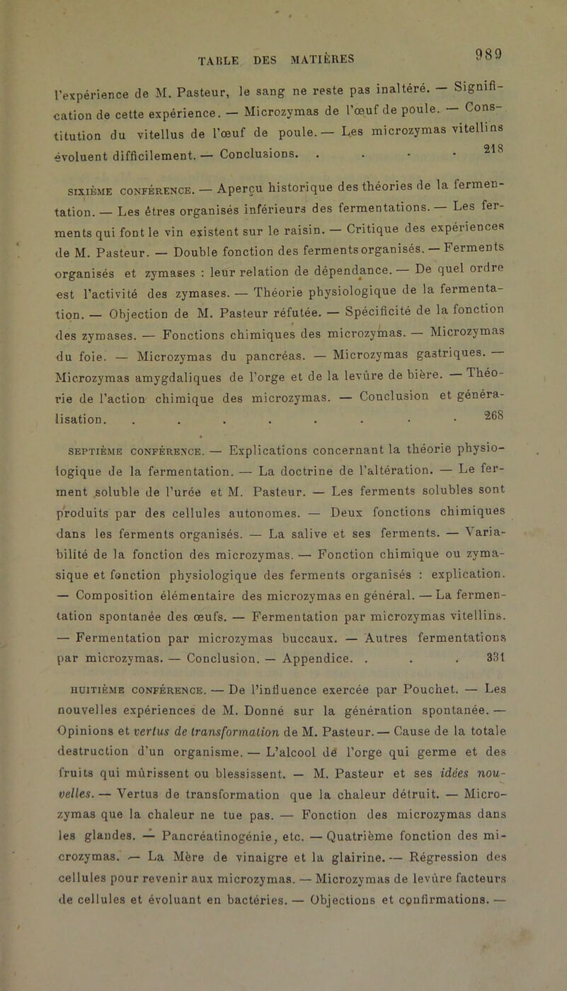 l’expérience de M. Pasteur, le sang ne reste pas inaltéré. — Signifi- cation de cette expérience. — Microzymas de l’œuf de poule. — Cons- titution du vitellus de l’œuf de poule. - Les microzymas vitellins évoluent difficilement. — Conclusions. . . • 218 sixième conférence. — Aperçu historique des théories de la fermen- tation.— Les êtres organisés inférieurs des fermentations. Les fer- ments qui font le vin existent sur le raisin. — Critique des expériences de M. Pasteur. — Double fonction des ferments organisés. — Ferments organisés et zymases : leur relation de dépendance.— De quel ordre est l’activité des zymases. — Théorie physiologique de la fermenta- tion. — Objection de M. Pasteur réfutée. — Spécificité de la fonction des zymases. — Fonctions chimiques des microzymas. — Microzymas du foie. — Microzymas du pancréas. — Microzymas gastriques. Microzymas amygdaliques de l’orge et de la levure de bière. Théo- rie de l’action chimique des microzymas. — Conclusion et généra- lisation. ......-• septième conférence. — Explications concernant la théorie physio- logique de la fermentation. — La doctrine de l’altération. — Le fer- ment soluble de l’urée et M. Pasteur. — Les ferments solubles sont produits par des cellules autonomes. — Deux fonctions chimiques dans les ferments organisés. — La salive et ses ferments. — Varia- bilité de la fonction des microzymas. — Fonction chimique ou zyma- sique et fonction physiologique des ferments organisés : explication. — Composition élémentaire des microzymas en général. — La fermen- tation spontanée des œufs. — Fermentation par microzymas vitellins. — Fermentation par microzymas buccaux. — Autres fermentations par microzymas. — Conclusion. — Appendice. . . . 331 huitième conférence. — De l’influence exercée par Pouchet. — Les nouvelles expériences de M. Donné sur la génération spontanée. — Opinions et vertus de transformation de M. Pasteur.— Cause de la totale destruction d’un organisme. — L’alcool dé l’orge qui germe et des fruits qui mûrissent ou blessissent. — M. Pasteur et ses idées nou- velles. — Vertus de transformation que la chaleur détruit. — Micro- zymas que la chaleur ne tue pas. — Fonction des microzymas dans les glandes. — Pancréatinogénie, etc. —Quatrième fonction des mi- crozymas. — La Mère de vinaigre et la glairine.— Régression des cellules pour revenir aux microzymas. — Microzymas de levure facteurs de cellules et évoluant en bactéries. — Objections et confirmations. —