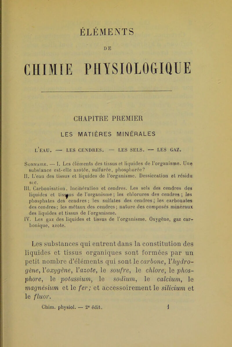 ÉLÉMENTS DE CHIMIE PHYSIOLOGIQUE CHAPITRE PREMIER LES MATIÈRES MINÉRALES LEAU. — LES CENDRES. — LES SELS. — LES GAZ. Sommaire. — I. Les éléments des tissus et liquides de l'organisme. Une subslance est-elle azotée, sulfurée, pliospliorée? II. L’eau des tissus et liquides de l’organisme. Dessiccation et résidu suc. III. Carbonisation. Incinération et cendres. Les sels des cendres des liquides et tissus de l’organisme ; les chlorures des cendres ; les phosphates des cendres; les sulfates des cendres; les carbonates des cendres; les métaux des cendres; nature des composés minéraux des liquides et tissus de l'organisme. IV. Les gaz des liquides et tissus de l'organisme. Oxygène, gaz car- bonique, azote. Les substances qui entrent dans la constitution des liquides et tissus organiques sont formées par un petit nombre d’éléments qui sont le carbone, l’hydro- gène, l’oxygène, 1 ’azote, le soufre, le chlore, le phos- phore, le potassium, le sodium, le calcium, le magnésium et le fer; et accessoirement le silicium et le fluor. Chim. pbysiol. — 2° édit. J