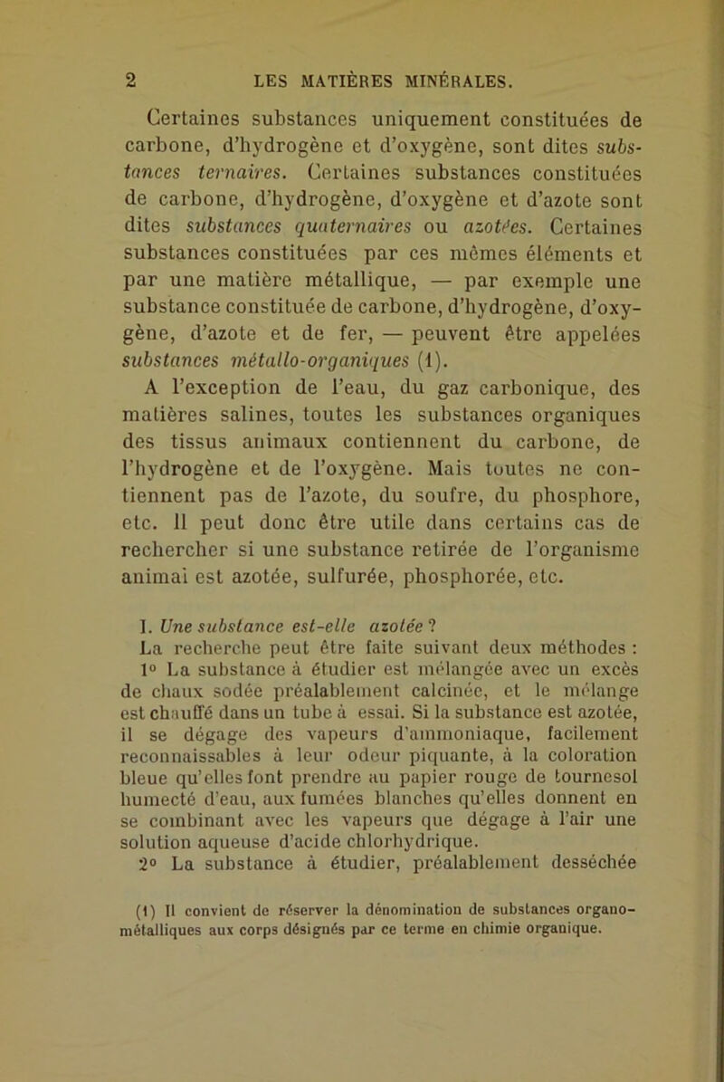 Certaines substances uniquement constituées de carbone, d’hydrogène et d’oxygène, sont dites subs- tances ternaires. Certaines substances constituées de carbone, d’hydrogène, d’oxygène et d’azote sont dites substances quaternaires ou azotées. Certaines substances constituées par ces mêmes éléments et par une matière métallique, — par exemple une substance constituée de carbone, d’hydrogène, d’oxy- gène, d’azote et de fer, — peuvent être appelées substances métallo-organiques (1). A l’exception de l’eau, du gaz carbonique, des matières salines, toutes les substances organiques des tissus animaux contiennent du carbone, de l’hydrogène et de l’oxygène. Mais toutes ne con- tiennent pas de l’azote, du soufre, du phosphore, etc. 11 peut donc être utile dans certains cas de rechercher si une substance retirée de l’organisme animai est azotée, sulfurée, phosphorée, etc. 1. Une substance est-elle azolée ? La recherche peut être faite suivant deux méthodes : 1° La substance à étudier est mélangée avec un excès de chaux sodée préalablement calcinée, et le mélange est chauffé dans un tube à essai. Si la substance est azolée, il se dégage des vapeurs d’ammoniaque, facilement reconnaissables à leur odeur piquante, à la coloration bleue qu’elles font prendre au papier rouge de tournesol humecté d’eau, aux fumées blanches qu’elles donnent en se combinant avec les vapeurs que dégage à l’air une solution aqueuse d’acide chlorhydrique. 2° La substance à étudier, préalablement desséchée (1) Il convient de réserver la dénomination de substances organo- métalliques aux corps désignés par ce terme en chimie organique.