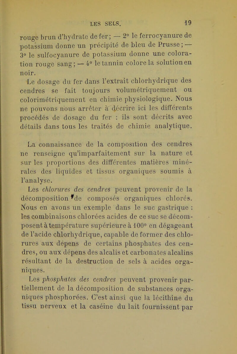 rouge brun d’hydrate de fer; — 2° le ferrocyanure de potassium donne un précipité de bleu de Prusse ; — 3° le sulfocyanure de potassium donne une colora- tion rouge sang; — 4° le tannin colore la solution en noir. Le dosage du fer dans l’extrait chlorhydrique des cendres se fait toujours volumétriquement ou colorimétriquement en chimie physiologique. Nous ne pouvons nous arrêter à décrire ici les différents procédés de dosage du fer : ils sont décrits avec détails dans tous les traités de chimie analytique. La connaissance de la composition des cendres ne renseigne qu’imparfaitement sur la nature et sur les proportions des différentes matières miné- rales des liquides et tissus organiques soumis à l’analyse. Les chlorures des cendres peuvent provenir de la décomposition *de composés organiques chlorés. Nous en avons un exemple dans le suc gastrique ; les combinaisons chlorées acides de ce suc se décom- posent à température supérieure à 100° en dégageant de l’acide chlorhydrique, capable de former des chlo- rures aux dépens de certains phosphates des cen- dres, ou aux dépens des alcalis et carbonates alcalins résultant de la destruction de sels à acides orga- niques. Les 'phosphates des cendres peuvent provenir par- tiellement de la décomposition de substances orga- niques phosphorées. C’est ainsi que la lécithine du tissu nerveux et la caséine du lait fournissent par