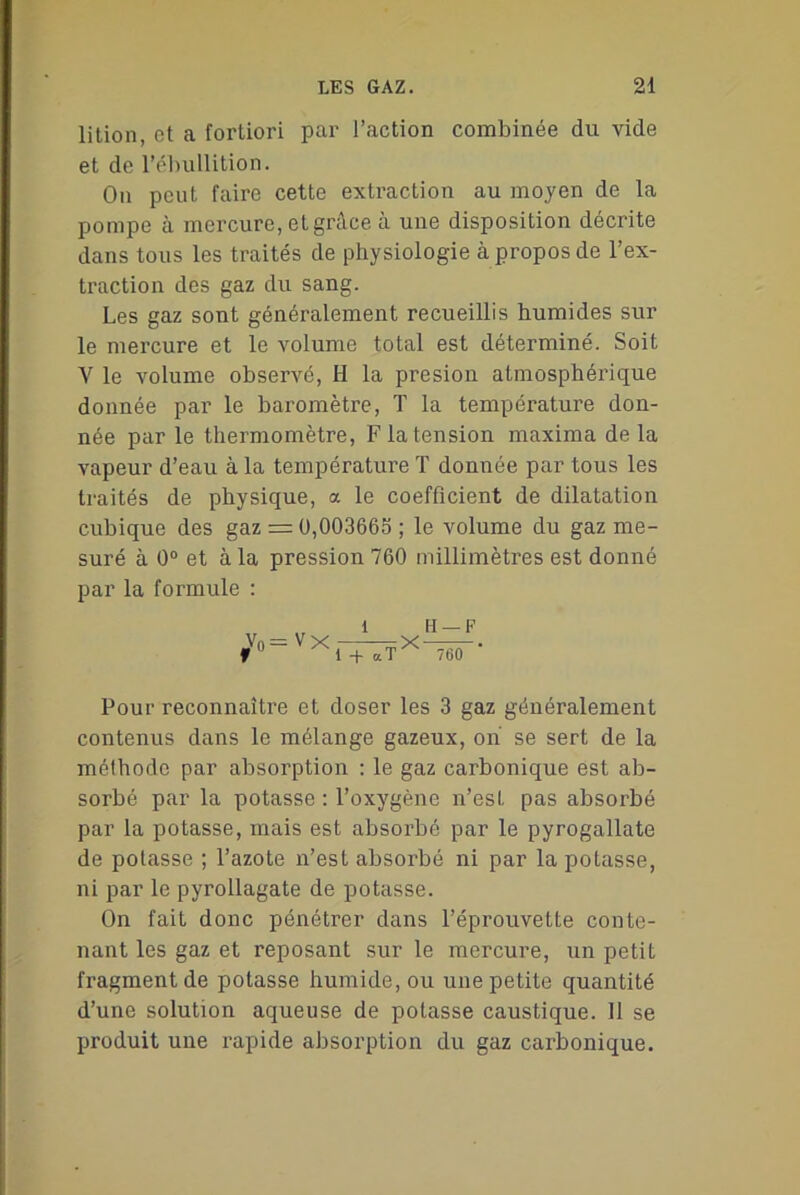 lition, et a fortiori par l’action combinée du vide et de l’ébullition. On peut faire cette extraction au moyen de la pompe à mercure, et grâce à une disposition décrite dans tous les traités de physiologie à propos de l’ex- traction des gaz du sang. Les gaz sont généralement recueillis humides sur le mercure et le volume total est déterminé. Soit V le volume observé, H la presion atmosphérique donnée par le baromètre, T la température don- née par le thermomètre, F la tension maxima delà vapeur d’eau à la température T donnée par tous les traités de physique, a le coefficient de dilatation cubique des gaz — 0,003665 ; le volume du gaz me- suré à 0° et à la pression 760 millimètres est donné par la formule : V0= VX fTTÏ* H —F 760 Pour reconnaître et doser les 3 gaz généralement contenus dans le mélange gazeux, on se sert de la mélhodc par absorption : le gaz carbonique est ab- sorbé par la potasse : l’oxygène n’est pas absorbé par la potasse, mais est absorbé par le pyrogallate de potasse ; l’azote n’est absorbé ni par la potasse, ni par le pyrollagate de potasse. On fait donc pénétrer dans l’éprouvette conte- nant les gaz et reposant sur le mercure, un petit fragment de potasse humide, ou une petite quantité d’une solution aqueuse de potasse caustique. 11 se produit une rapide absorption du gaz carbonique.