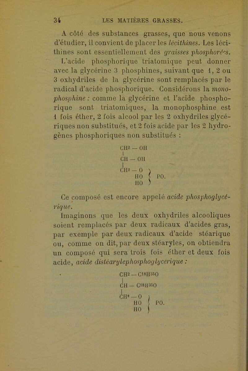 A côté des substances grasses, que nous venons d’étudier, il convient de placer les lécithines. Les léci- thines sont essentiellement des graisses phosphorées. L’acide phosphorique triatomique peut donner avec la glycérine 3 phosphines, suivant que 1, 2 ou 3 oxhydriles de la glycérine sont remplacés par le radical d’acide phosphorique. Considérons la mono- phosphine : comme la glycérine et l’acide phospho- rique sont triatomiques, la monophosphine est 1 fois éther, 2 fois alcool par les 2 oxhydriles glycé- riques non substitués, et 2 fois acide par les 2 hydro- gènes phosphoriques non substitués : CU2 — OH i CH — OII I CH* — O ) HO [ PO. HO ) Ce composé est encore appelé acide phosphoglycé- rique. Imaginons que les deux oxhydriles alcooliques soient remplacés par deux radicaux d’acides gras, par exemple par deux radicaux d’acide stéarique oti, comme on dit, par deux stéaryles, on obtiendra un composé qui sera trois fois éther et deux fois acide, acide disiéarylcphosphoglycérique : CH-2 — C18II350 CH _ C18II3BO Cil* — O ) HO ! PO. HO