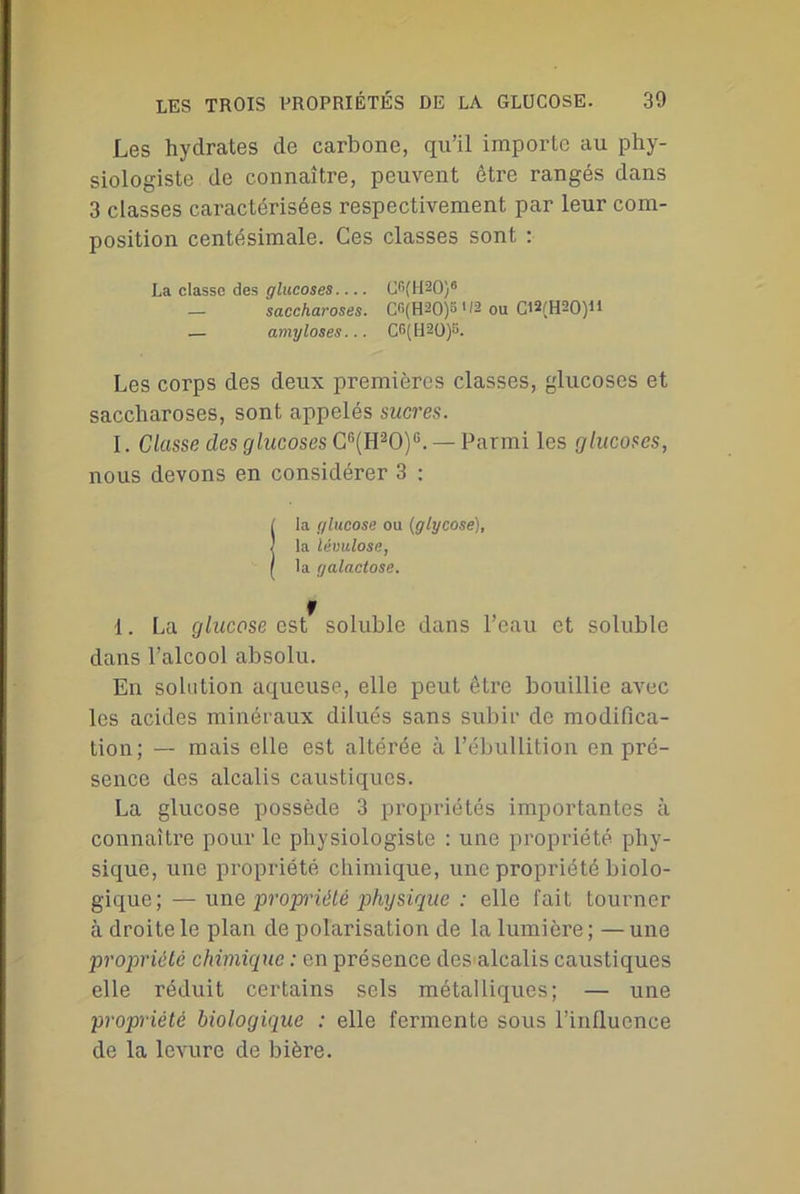 Les hydrates de carbone, qu’il importe au phy- siologiste de connaître, peuvent être rangés dans 3 classes caractérisées respectivement par leur com- position centésimale. Ces classes sont : La classe des glucoses.... CGfH^O)6 — saccharoses. C*>(H20)B 02 ou Cl1 2(H20)U — amyloses... CG(H20)S. Les corps des deux premières classes, glucoses et saccharoses, sont appelés sucres. I. Classe des glucoses Cn(H20)G. — Parmi les glucoses, nous devons en considérer 3 : fia glucose ou (glycose), la lévulose, la galactose. 1. La glucose est soluble dans l’eau et soluble dans l’alcool absolu. En solution aqueuse, elle peut être bouillie avec les acides minéraux dilués sans subir de modifica- tion; — mais elle est altérée à l’ébullition en pré- sence des alcalis caustiques. La glucose possède 3 propriétés importantes à connaître pour le physiologiste : une propriété phy- sique, une propriété chimique, une propriété biolo- gique; — une propriété physique : elle fait tourner à droite le plan de polarisation de la lumière ; — une propriété chimique : en présence des alcalis caustiques elle réduit certains sels métalliques; — une propriété biologique : elle fermente sous l’influence de la levure de bière.