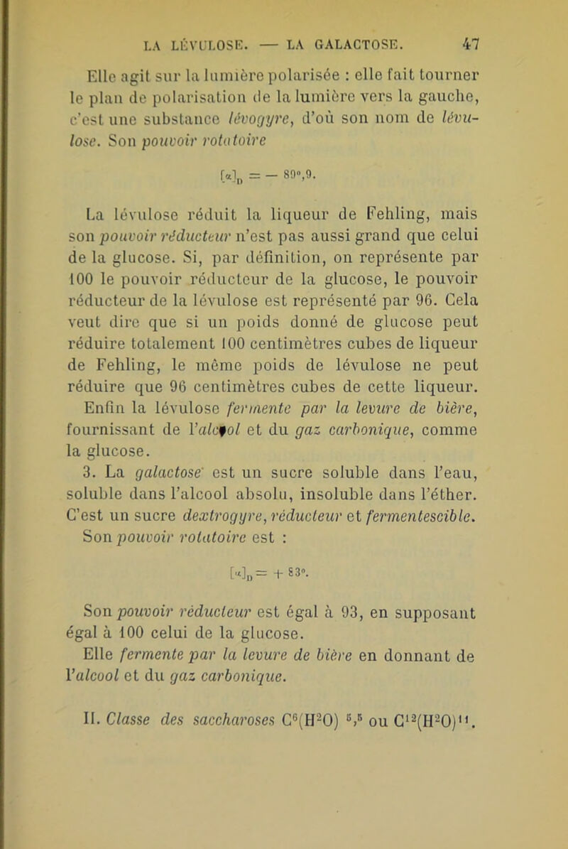 Elle agit sur la lumière polarisée : elle fait tourner le plan de polarisation de la lumière vers la gauche, c’est une substance lévogyre, d’où son nom de lévu- lose. Son pouvoir rotatoire [«!„ = - 89»,9. La lévulose réduit la liqueur de Fehling, mais son pouvoir réducteur n’est pas aussi grand que celui de la glucose. Si, par définition, on représente par 100 le pouvoir réducteur de la glucose, le pouvoir réducteur de la lévulose est représenté par 96. Cela veut dire que si un poids donné de glucose peut réduire totalement 100 centimètres cubes de liqueur de Fehling, le même poids de lévulose ne peut réduire que 96 centimètres cubes de cette liqueur. Enfin la lévulose fermente par la levure de bière, fournissant de Yalcfol et du gaz carbonique, comme la glucose. 3. La galactose' est un sucre soluble dans l’eau, soluble dans l’alcool absolu, insoluble dans l’éther. C’est un sucre dextrogyre, réducteur et fermentescible. Son pouvoir rotatoire est : WD= + 83». Son pouvoir réducteur est égal à 93, en supposant égal à 100 celui de la glucose. Elle fermente par la levure de bière en donnant de l'alcool et du gaz carbonique. II. Classe des saccharoses C6(H20) 6>B ou C12(H20).