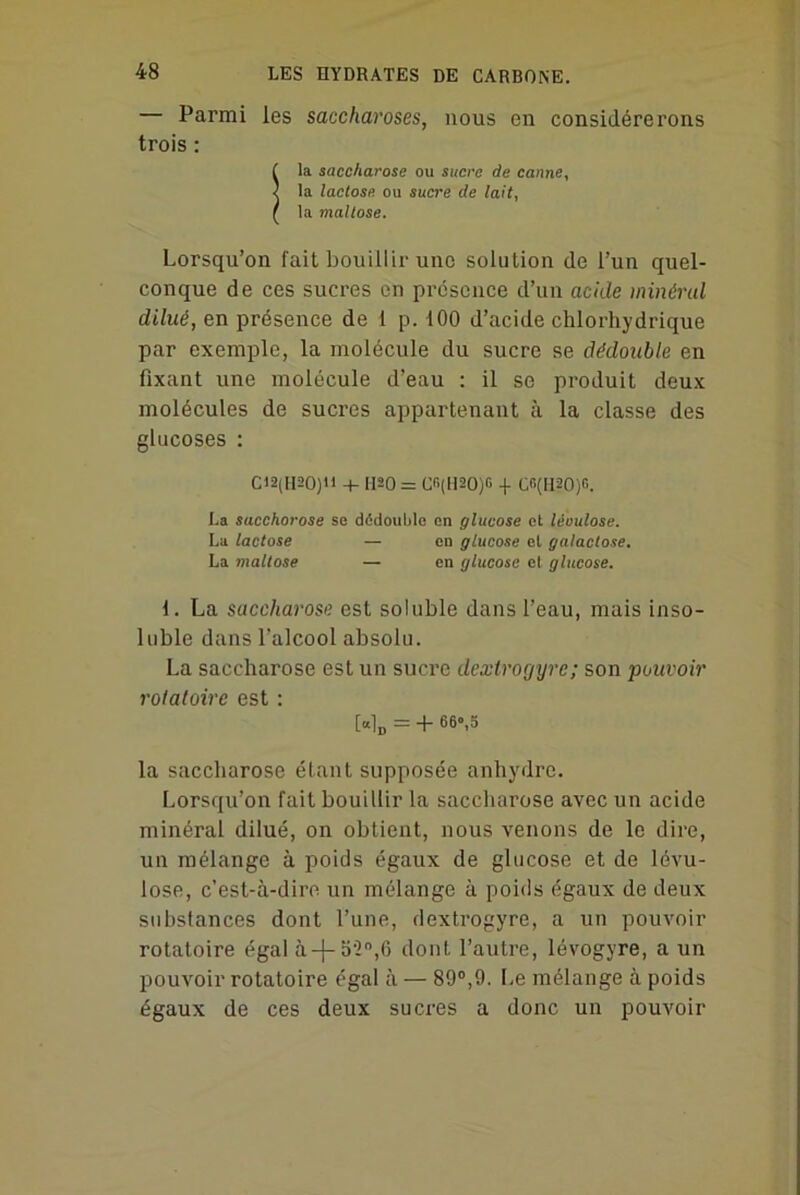 — Parmi les saccharoses, nous en considérerons trois : ( la saccharose ou sucre de canne, J la lactose ou sucre de lait, ( la maltose. Lorsqu’on fait bouillir une solution de l’un quel- conque de ces sucres en présence d’un acide minéral dilué, en présence de 1 p. 100 d’acide chlorhydrique par exemple, la molécule du sucre se dédouble en fixant une molécule d’eau : il se produit deux molécules de sucres appartenant à la classe des glucoses : C12(H20)U + 1120 = Cn(!120)G + C<ï(II20)fi. La saccharose se dédouble en glucose et léoulose. La lactose — en glucose el galactose. La maltose — en glucose et glucose. \. La saccharose est soluble dans l’eau, mais inso- luble dans l’alcool absolu. La saccharose est un sucre dextrogyre; son pouvoir rotatoire est : [«1D = + 66»,5 la saccharose étant supposée anhydre. Lorsqu’on fait bouillir la saccharose avec un acide minéral dilué, on obtient, nous venons de le dire, un mélange à poids égaux de glucose et de lévu- lose, c’est-à-dire un mélange à poids égaux de deux substances dont l’une, dextrogyre, a un pouvoir rotatoire égal à-f-bün,6 dont l’autre, lévogyre, a un pouvoir rotatoire égal à — 89°,9. Le mélange à poids égaux de ces deux sucres a donc un pouvoir