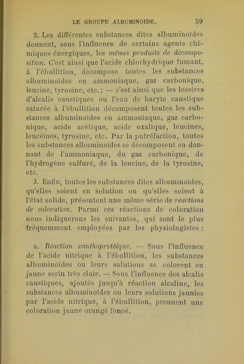 2. Les différentes substances dites albuminoïdes donnent, sous l’influence de certains agents chi- miques énergiques, les mêmes produits de décompo- sition. C’est ainsi que l’acide chlorhydrique fumant, à l’ébullition, décompose toutes les substances albuminoïdes en ammoniaque, gaz carbonique, leucine, tyrosine, etc.; — c’est ainsi que les lessives d’alcalis caustiques ou l’eau de baryte caustique saturée à l’ébullition décomposent toutes les sub- stances albuminoïdes en ammoniaque, gaz carbo- nique, acide acétique, acide oxalique, leucines, leucéines, tyrosine, etc. Par la putréfaction, toutes les substances albuminoïdes se décomposent en don- nant de l’ammoniaque, du gaz carbonique, de l’hydrogène sulfuré, de la leucine, de la tyrosine, etc. 3. Enfin, toutes les substances dites albuminoïdes, qu’elles soient en solution ou qu’elles soient à l’état solide, présentent une même série de réactions de coloration. Parmi ces réactions de coloration nous indiquerons les suivantes, qui sont le plus fréquemment employées par les physiologistes : a. Béaction xantlioprotéique. — Sous l’influence de l’acide nitrique à l’ébullition, les substances albuminoïdes ou leurs solutions se colorent en jaune serin très clair. — Sous l’influence des alcalis caustiques, ajoutés jusqu’à réaction alcaline, les substances albuminoïdes ou leurs solutions jaunies par l’acide nitrique, à l’ébullition, prennent une coloration jaune orangé foncé.