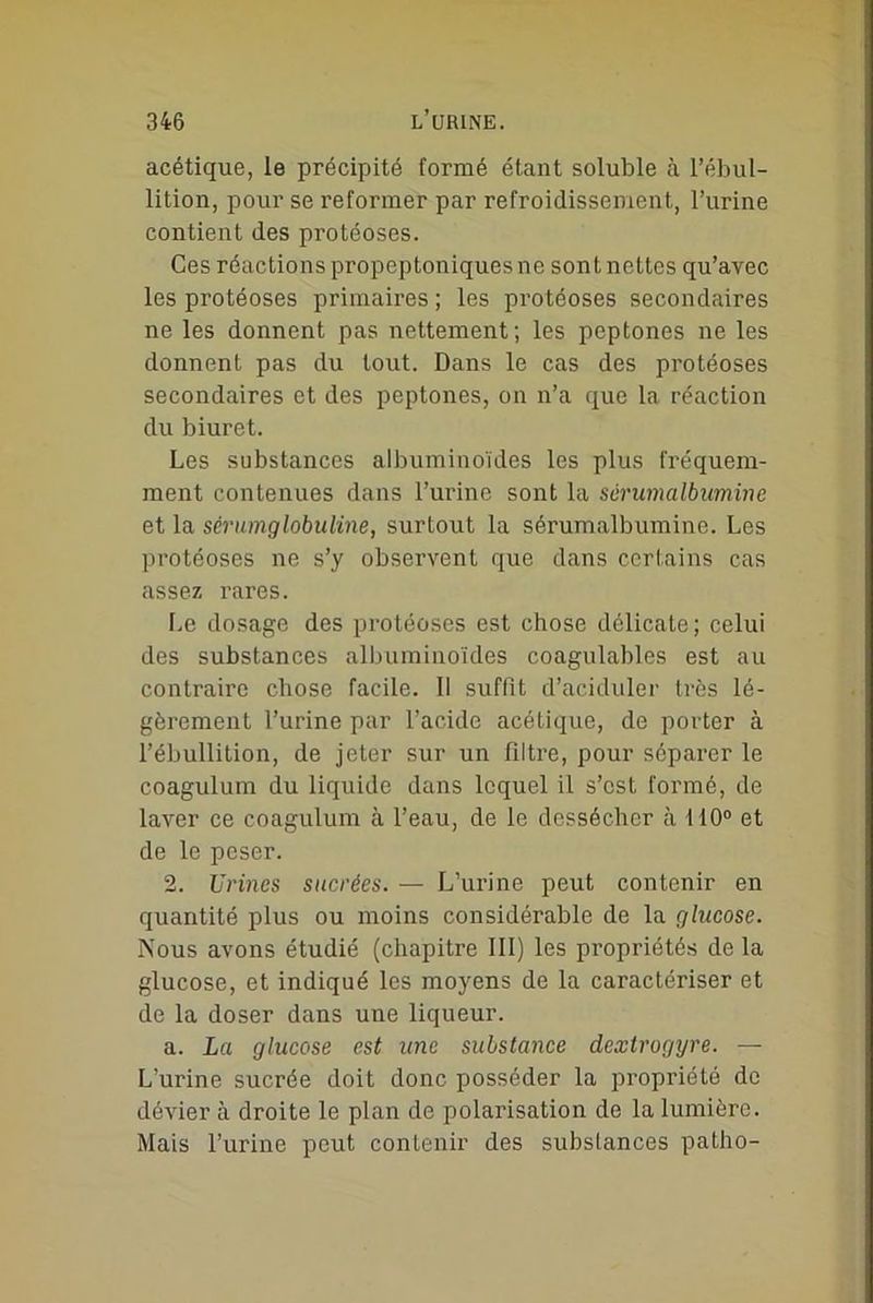 acétique, le précipité formé étant soluble à l’ébul- lition, pour se reformer par refroidissement, l’urine contient des protéoses. Ces réactions propeptoniques ne sont nettes qu’avec les protéoses primaires ; les protéoses secondaires ne les donnent pas nettement; les peptones ne les donnent pas du tout. Dans le cas des protéoses secondaires et des peptones, on n’a que la réaction du biuret. Les substances albuminoïdes les plus fréquem- ment contenues dans l’urine sont la sérumalbumine et la sérumglobuline, surtout la sérumalbumine. Les protéoses ne s’y observent que dans certains cas assez rares. Le dosage des protéoses est chose délicate; celui des substances albuminoïdes coagulables est au contraire chose facile. Il suffit d’aciduler très lé- gèrement l’urine par l’acide acétique, de porter à l’ébullition, de jeter sur un filtre, pour séparer le coagulum du liquide dans lequel il s’est formé, de laver ce coagulum à l’eau, de le dessécher à 110° et de le peser. 2. Urines sucrées. — L’urine peut contenir en quantité plus ou moins considérable de la glucose. Nous avons étudié (chapitre III) les propriétés de la glucose, et indiqué les moyens de la caractériser et de la doser dans une liqueur. a. La glucose est une substance dextrogyre. — L’urine sucrée doit donc posséder la propriété de dévier à droite le plan de polarisation de la lumière. Mais l’urine peut contenir des substances patho-