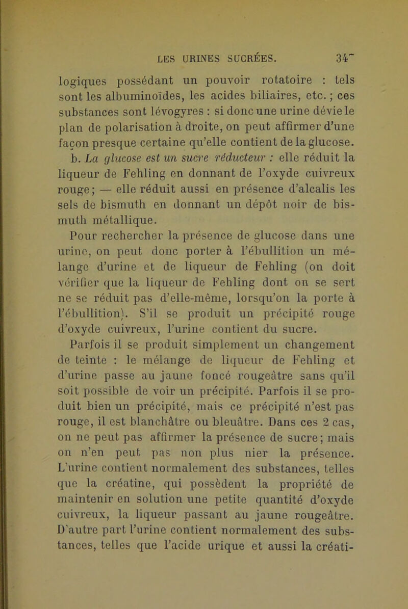 logiques possédant un pouvoir rotatoire : tels sont les albuminoïdes, les acides biliaires, etc. ; ces substances sont lévogyres : si donc une urine dévie le plan de polarisation à droite, on peut affirmer d’une façon presque certaine qu’elle contient de la glucose. b. La glucose est un sucre réducteur : elle réduit la liqueur de Fehling en donnant de l’oxyde cuivreux rouge; — elle réduit aussi en présence d’alcalis les sels de bismuth en donnant un dépôt noir de bis- muth métallique. Pour rechercher la présence de glucose dans une urine, on peut donc porter à l’ébullition un mé- lange d’urine et de liqueur de Fehling (on doit vérifier que la liqueur de Fehling dont on se sert ne se réduit pas d’elle-même, lorsqu’on la porte à l’ébullition). S’il se produit un précipité rouge d’oxyde cuivreux, l’urine contient du sucre. Parfois il se produit simplement un changement de teinte : le mélange de liqueur de Fehling et d’urine passe au jaune foncé rougeâtre sans qu’il soit possible de voir un précipité. Parfois il se pro- duit bien un précipité, mais ce précipité n’est pas rouge, il est blanchâtre ou bleuâtre. Dans ces 2 cas, on ne peut pas affirmer la présence de sucre; mais on n’en peut pas non plus nier la présence. L’urine contient normalement des substances, telles que la créatine, qui possèdent la propriété de maintenir en solution une petite quantité d’oxyde cuivreux, la liqueur passant au jaune rougeâtre. D'autre part l’urine contient normalement des subs- tances, telles que l’acide urique et aussi la créati-