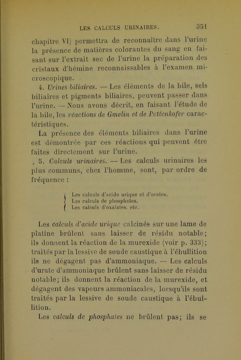 LES CALCULS URINAIRES. chapitre VI) permettra de reconnaître dans l’urine la présence de matières colorantes du sang en fai- sant sur l’extrait sec de l’urine la préparation des cristaux d’hémine reconnaissables à l’examen mi- croscopique. 4. Urines biliaires. — Les éléments de la bile, sels biliaires et pigments biliaires, peuvent passer dans l’urine. — Nous avons décrit, en faisant l’étude de la bile, les réactions de Gmelin et de Pcttenhofer carac- téristiques. La présence des éléments biliaires dans l’urine est démontrée par ces réactions qui peuvent être faites directement sur l’urine. , 5. Calculs urinaires. — Les calculs urinaires les plus communs, chez l’homme, sont, par ordre de fréquence : Les calculs d’acide urique et d'urates. Les calculs de phosphates. Les calculs d'oxalales, etc. Les calculs d’acide urique calcinés sur une lame de platine brûlent sans laisser de résidu notable; ils donnent la réaction de la murexide (voir p. 333); traités par la lessive de soude caustique à l’ébullition ils ne dégagent pas d’ammoniaque. — Les calculs d’urate d’ammoniaque brûlent sans laisser de résidu notable; ils donnent la réaction de la murexide, et dégagent des vapeurs ammoniacales, lorsqu’ils sont traités par la lessive de soude caustique à l’ébul- lition. Les calculs de phosphates ne brûlent pas; ils se