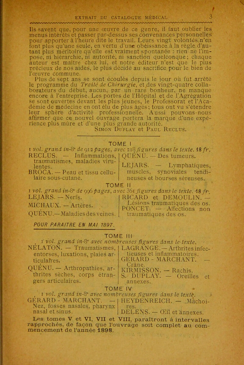 Ils savent que, pour une œuvre de ce genre, il faut oublier les menus intérêts et passer par-dessus ses convenances personnelles pour apporter à l'heure dite le travail. Leurs vingt volontés n’en font plus qu'une seule, en vertu d'une obéissance à la règle d’au- tant plus méritoire qu'elle est vraiment spontanée : rien ne l’im- pose, ni hiérarchie, ni autorité, ni sanction quelconque; chaque auteur est maître chez lui, et notre éditeur n’est que le plus précieux de nos aides, le plus décidé au sacrifice pour le bien de l’œuvre commune. Plus de sept ans se sont écoulés depuis le jour où fut arrêté le programme du Traité de Chirurgie, et/des vingt-quatre colla- borateurs du début, aucun, par un rare bonheur, ne manque encore à l’entreprise. Les portes de l'Hôpital et de l'Agrégation se sont ouvertes devant les plus jeunes, le Professorat et l’Aca- démie de médecine en ont élu de plus âgés; tous ont vu s’étendre leur sphère d’activité professionnelle. Aussi pouvons-nous affirmer que ce nouvel ouvrage portera la marque d’une expé- rience plus mûre et d’une plus grande autorité. Simon Duplay et Paul Reclus. TOME I vol. grand in-Q° de 912 pages, avec 218 figures dans le texte. 18 fr. RECLUS. — Inflammations, traumatismes, maladies viru- lentes. BROCA. — Peau et tissu cellu- laire sous-cutané. QUENU. — Des tumeurs. LEJARS. — Lymphatiques, muscles, synoviales tendi- neuses et bourses séreuses. TOME II 1 vol. grand in-8“ de 996 pages, avec 36i figures dans le texte. 18 fr- ' RICARD et DEMOULIN. — Lésions traumatiques des os. LEJARS. — Nerfs. MICHAUX. — Artères. QUENU.—Maladies des veines. PONCET. — Affections traumatiques des os. non POUR PARAITRE EN MAI 1897. TOME III 1 vol. grand iit-8 avec nombreuses figures dans le texte. NÉLATON. — Traumatismes, entorses, luxations, plaies ar- ticulaires. QUÉNU. — Arthropathies, ar- thrites sèches, corps étran- gers articulaires. LAGRANGE. — Arthrites infec- tieuses et inflammatoires. GERARD - .MARCHANT. - Crâne. KIRMISSON. - Rachis. S. DUPLAY. - Oreilles annexes. et TOME IV 1 vol. grand in-8 avec nombreuses figures dans le texlè. GERARD - MARCHANT. Nez, fosses nasales, pharynx nasal et sinus. HEYDENREICH. - Mâchoi- res. DELENS. — Œil et annexes. Les tomes V et VI, VII et VIII, paraîtront à intervalles rapprochés, de façon que l’ouvrage soit complet au com- mencement de l’année 1898.