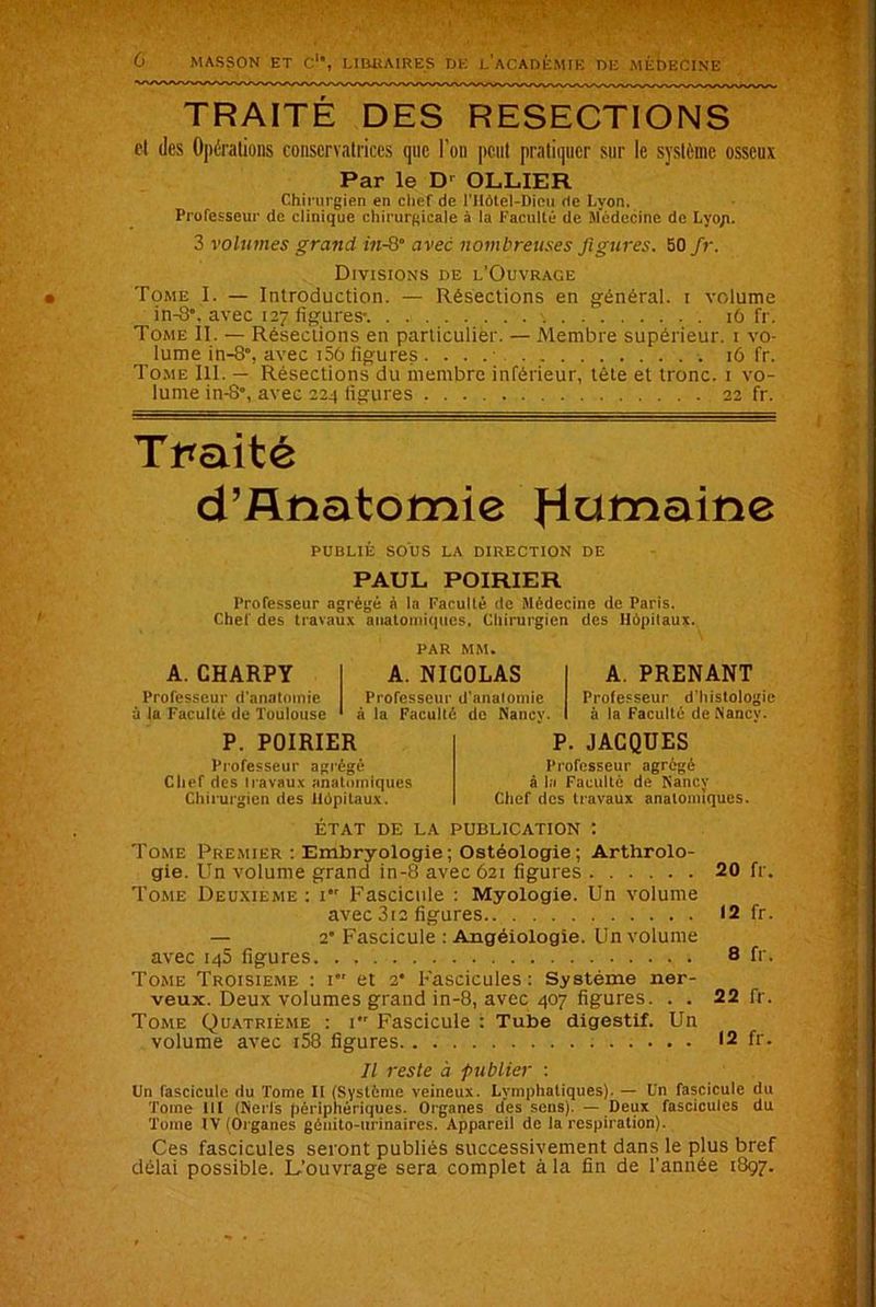 TRAITÉ DES RESECTIONS et des Opérations conservatrices que l'on peut pratiquer sur le système osseux Par le D' OLLIER Chirurgien en chef de l'Hôlel-Dieu de Lyon, Professeur de clinique chirurgicale à la Faculté de Médecine de Lyo/i. 3 volumes grand in-8 avec nombreuses figures. 50 fr. Divisions de l’Ouvrage Tome I. — Introduction. — Résections en général, i volume in-8, avec 127 figures-. 16 fr. Tome II. — Résections en particulier. — Membre supérieur. 1 vo- lume in-8°, avec i56 figures 16 fr. Tome III. — Résections du membre inférieur, tête et tronc. 1 vo- lume in-8°, avec 224 figures 22 fr. Traité d’Anatomie fiammne PUBLIÉ SOUS LA DIRECTION DE PAUL POIRIER Professeur agrégé à la Faculté de Médecine de Paris. Chef des travaux anatomiques, Chirurgien des Hôpitaux. PAR MM. A. CHARPY Professeur d’anatomie à la Faculté de Toulouse A. NICOLAS Professeur d’anatomie à la Faculté de Nancy. A. PRENANT Professeur d’histologie à la Faculté de Nancy. P. POIRIER Professeur agrégé Chef des travaux anatomiques Chirurgien des Hôpitaux. P. JACQUES Professeur agrégé à la Faculté de Nancy Chef des travaux anatomiques. ÉTAT DE LA PUBLICATION t Tome Premier : Embryologie ; Ostéologie ; Arthrolo- gie. Un volume grand in-8 avec 621 figures 20 fr. Tome Deuxieme : 1 Fascicule : Myologie. Un volume avec 3i2 figures 12 fr. — 2* Fascicule : Angéiologie. Un volume avec 146 figures 8 fr- Tome Troisième : 1 et 2* Fascicules: Système ner- veux. Deux volumes grand in-8, avec 407 figures. . . 22 fr. Tome Quatrième : 1 Fascicule : Tube digestif. Un volume avec i58 figures 12 fr. Il reste à publier : Un fascicule du Tome II (Système veineux. Lymphatiques). — Un fascicule du Tome lit (Nerfs périphériques. Organes des sens). — Deux fascicules du Tome IV (Organes génito-urinaires. Appareil de la respiration). Ces fascicules seront publiés successivement dans le plus bref délai possible. L'ouvrage sera complet à la fin de l’année 1897.