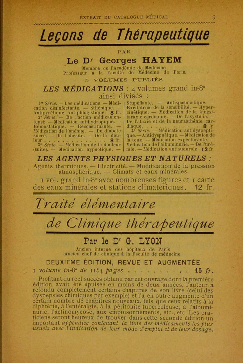Leçons de Thérapeutique PAR Le Dr Georges HAYEM Membre de l'Académie de Médecine Professeur à la Faculté de Médecine de Paris. 5 VOLUMES PUBLIÉS LES MÉDICATIONS : 4 volumes grand in-8° ainsi divisés : P* Série. — Les médications. — Médi- cation désinfectante. — Sthénique. — Antipyrétique. Antiphlogistique. 8 fr. 2 Série. — De l'action medicamen- teusb. — Médication antihydropique. — Hémostatique. — Reconstituante. — Médication de l’anémie. — Du diabète sucré. — De l'obésité. — De la dou- leur 8 fr. 3 Série. — Médication de la douleur (suite). — Médication hypnotique. — Stupéfiante. — Antispasmodique. — Excitatrice de la sensibilité. — Hyper- cinétique. — Médication de la kinési- laraxie cardiaque. — De l’asystolie. — De l'ataxie et de la neurasthénie car- diaque 8 fr 4' Série. — Médication antidyspepti- que.— Antidyspnéique. — Médication de la toux. — Médication expectorante. — Médication de l’albuminurie. — De l’uré- mie. — Médication antisudorale. 12 fr. LES AGENTS PHYSIQUES ET NATURELS : Agents thermiques. — Électricité. —Modification de la pression atmosphérique. — Climats et eaux minérales. i vol. grand in-8° avec nombreuses figures et i carte des eaux minérales et stations climatériques. 12 fr. Traité élémentaire de Clinique thérapeutique Par le Dr G. LYON Ancien interne des hôpitaux de Paris Ancien chef de clinique à la Faculté de médecine DEUXIÈME ÉDITION, REVUE ET AUGMENTÉE i volume in-8° de h 54 pages 15 fr. Profitant du réel succès obtenu par cet ouvrage dont la première édition avait été épuisée en moins de deux années, l’auteur a refondu complètement certains chapitres de son livre (celui des dyspepsies chimiques par exemple) et l’a en outre augmenté d’un certain nombre de chapitres nouveaux, tels que ceux relatits à la diphtérie, à l’entéralgie, à la péritonite tuberculeuse, à l’albumi- nurie, l’actinomycose, aux empoisonnements, etc., etc. Les pra- ticiens seront heureux de trouver dans cette seconde édition un important appendice contenant la liste des médicaments les plus usuels avec l indication de leur mode d'emploi et de leur dosage.