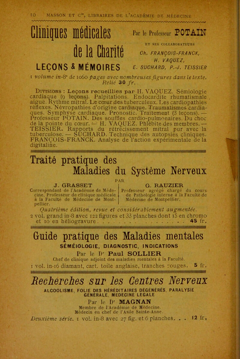 ' to MASSON ET C, LIBRAIRES DE L’ACADEMIE DE MÉDECINE fle la Charité Par le Professeur POTAIN ET SES COLLABORATEURS Ch. FRANÇOIS-FRANCK, H. VAQUEZ, LEÇONS & MÉMOIRES E. SUCHARD, P.-J. TEISSIER i volume in- 8“ de 1060 pages avec nombreuses figures dans le texte. Relié 30 fr. Divisions : Leçons recueillies par H. VAQUEZ. Sémiologie cardiaque (9 leçons). Palpitations. Endocardite rhumatismale aiguë. Rythme mitral. Le cœur des tuberculeux. Les cardiopathies réflexes. Névropathies d’origine cardiaque. Traumatismes cardia- ques. Symphyse cardiaque. Pronostic. Traitement (3 leçons). — Professeur POTAIN. Des souffles cardio-pulmonaires. Du choc de la pointe du cœur. — H. VAQUEZ. Phlébite des membres. — TEISSIER. Rapports du rétrécissement mitral pur avec la tuberculose. — SUCHARD. Technique des autopsies cliniques. FRANÇOIS-FRANCK. Analyse de l'action expérimentale de la digitaline. Traité pratique des Maladies du Système Nerveux G. RAUZIER Professeur agrégé chargé du cours de Pathologie interne à la Faculté de Médecine de Montpellier. J. GRASSET Correspondant de l'Académie de Méde- cine, Professeur de clinique médicale à la Faculté de Médecine de Mont- pellier. Quatrième édition, revue et considérablement augmentée. 2 vol. grand in-8 avec 122 figures et 33 planches dont i5 en chromo et 10 en héliogravure 45 fr. Guide pratique des Maladies mentales SÉMÉIOLOGIE, DIAGNOSTIC, INDICATIONS Par le IV Paul SOLLIER Chef de clinique adjoint des maladies mentales à la Faculté. 1 vol. in-16 diamant, cart. toile anglaise, tranches rouges. 5 fr. Recherches sur les Centres Nerveux ALCOOLISME, FOLIE DES HÉRÉDITAIRES DÉGÉNÉRÉS. PARALYSIE GÉNÉRALE MEDECINE LEGALE Par le IV MAGNAN Membre de l'Académie de Médecine. Médecin en chef de l'Asile Sainte-Anne.