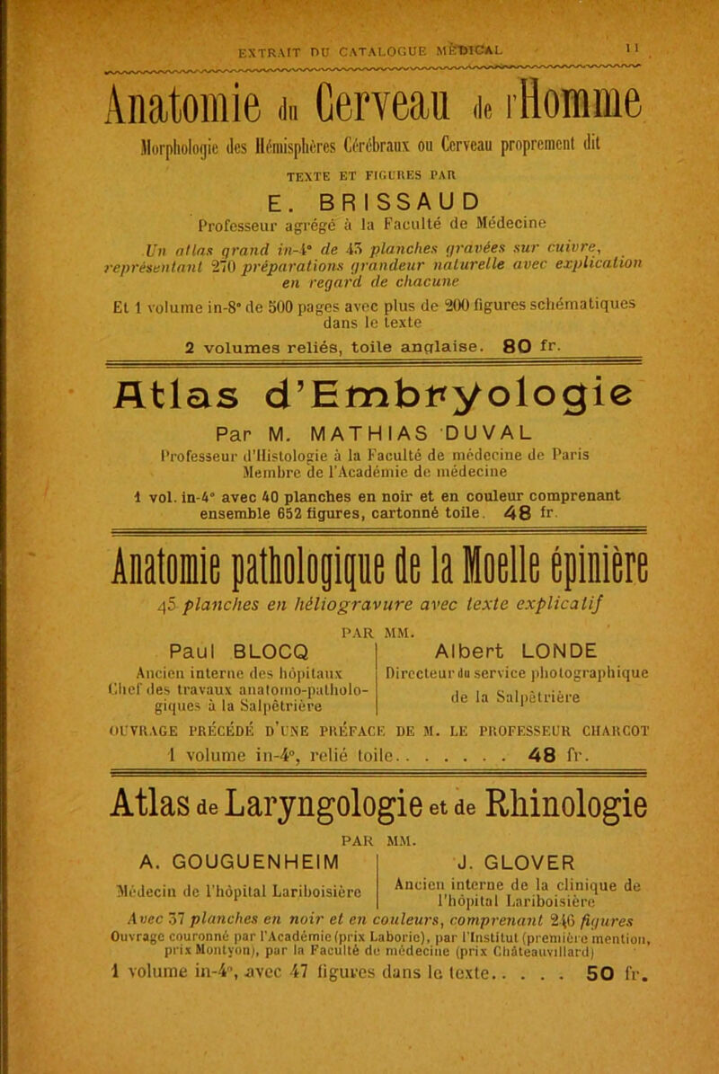 Anatomie du Cerveau de i Homme Morphologie des Hémisphères Cérébraux ou Cerveau proprement dit TEXTE ET FIGURES PAR E. BRISSAUD Professeur agrégé à la Faculté de Médecine Un atlas grand in-i° de 45 planches gravées sur cuivre, représentant 270 préparations grandeur naturelle avec explication en regard de chacune Et 1 volume in-S” de 500 pages avec plus de 200 figures schématiques dans le texte 2 volumes reliés, toile anglaise. 80 fr. Atlas d’Embt*yologi0 Par M. MATHIAS DUVAL Professeur d’Histologie à la Faculté de médecine de Paris Membre de l’Académie de médecine 1 vol. in-4° avec 40 planches en noir et en couleur comprenant ensemble 652 figures, cartonné toile. 48 fr. Anatomie pathologique de la Moelle épinière 45 planches en héliogravure avec texte explicatif Paul BLOCQ Ancien interne des hôpitaux Chef des travaux anatomo-patholo- giques à la Salpêtrière PAR MM. Albert LONDE Directeur du service photographique de la Salpêtrière OUVRAGE PRECEDE D USE PREFACE DE M. LE PROFESSEUR CHARCOT 1 volume in-4°, relié toile 48 fr. Atlas de Laryngologie et de Rhinologie PAR MM. A. GOUGUENHEIM Médecin de l’hôpital Lariboisière J. GLOVER Ancien interne de la clinique de l'hôpital Lariboisière Avec 37 planches en noir et en couleurs, comprenant 246 figures Ouvrage couronné par l’Académie (prix Laboric), par l’Institut (première mention, prixMontyon), par la Faculté de médecine (prix Cliâleauvtllard) 1 volume in-4°, avec 47 figures dans le texte 50 fr.
