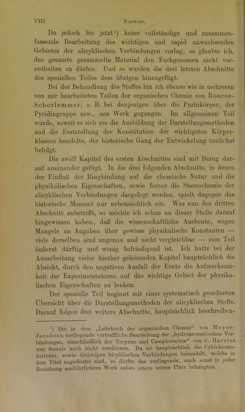 Da jedoch bis jetzt1) keine vollständige und zusammen- fassende Bearbeitung des wichtigen und rapid anwachsenden Gebietes der alicyklischen Verbindungen vorlag, so glaubte ich, das gesamte gesammelte Material den Fachgenossen nicht vor- enthalten zu dürfen. Und so wurden die drei letzten Abschnitte des speziellen Teiles dem übrigen hinzugefügt. Bei der Behandlung des Stoffes bin ich ebenso wie in mehreren von mir bearbeiteten Teilen der organischen Chemie von Boscoe- Schorlemmer, z. B. bei denjenigen über die Purinkörper, der Pyridingruppe usw., aus Werk gegangen. Im allgemeinen Teil wurde, soweit es sich um die Ausbildung der Darstellungsmethoden und die Feststellung der Konstitution der wichtigsten Körper- klassen handelte, der historische Gang der Entwickelung tunlichst befolgt. Die zwölf Kapitel des ersten Abschnittes sind mit Bezug dar- auf aneinander gefügt. In die drei folgenden Abschnitte, in denen der Einfluß der Bingbimlung auf die chemische Natur und die physikalischen Eigenschaften, sowie ferner die Stereochemie der alicyklischen Verbindungen dargelegt werden, spielt dagegen das historische Moment nur nebensächlich ein. Was nun den dritten Abschnitt anbetrifft, so möchte ich schon an dieser Stelle darauf hingewiesen haben, daß die wissenschaftliche Ausbeute, wegen Mangels an Angaben über gewisse physikalische Konstanten — viele derselben sind ungenau und nicht vergleichbar — zum Teil äußerst dürftig und wenig befriedigend ist. Ich hatte bei der Ausarbeitung vieler hierher gehörenden Kapitel hauptsächlich die Absicht, durch den negativen Ausfall der Ernte die Aufmerksam- keit der Experimentatoren auf das wichtige Gebiet der physika- lischen Eigenschaften zu lenken. Der spezielle Teil beginnt mit einer systematisch geordneten Übersicht über die Darstellungsmethoden der alicyklischen Stoffe. Darauf folgen drei weitere Abschnitte, hauptsächlich beschreiben- ') Die in dem „Lehrbuch der organischen Chemie“ von Mever- Jacobson vorliegende vortreffliche Bearbeitung der „hydroaromatischen Ver- bindungen, einschließlich der Terpene und Campherarten“ von C. Ilarries war damals noch nicht erschienen. Da sie hauptsächlich die Gyklohexau- derivate, sowie diejenigen bicyklischen Verbindungen behandelt, welche in dem Titel angedeutet sind, so dürfte das vorliegende, auch sonst in jeder Beziehung ausführlichere Werk neben jenem seinen Platz behaupten.