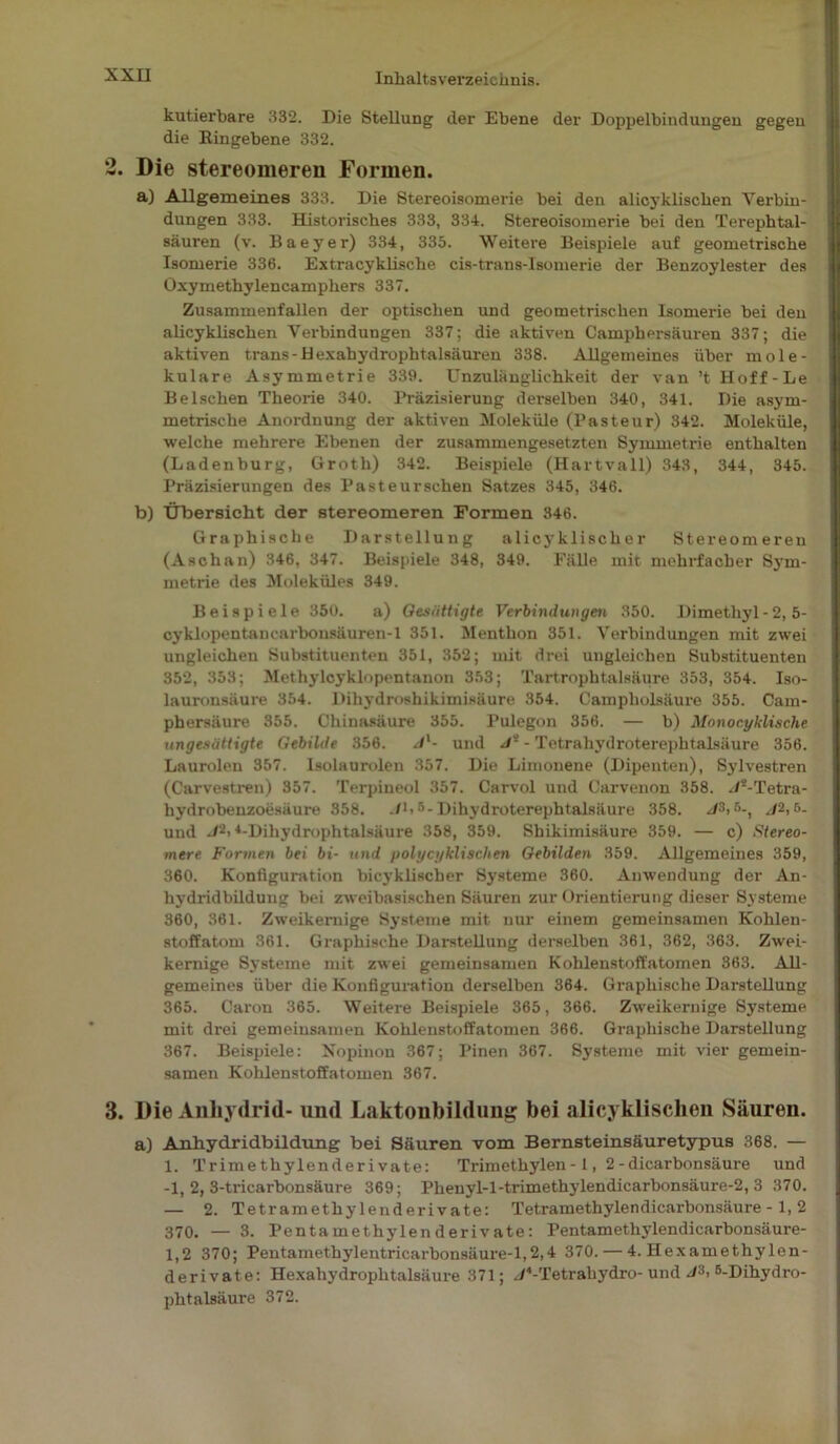 kutierbare 332. Die Stellung der Ebene der Doppelbindungen gegen die Ringebene 332. 2. Die Stereomeren Formen. a) Allgemeines 333. Die Stereoisomerie bei den alicyklisclien Verbin- dungen 333. Historisches 333, 334. Stereoisomerie bei den Terephtal- säuren (v. Baeyer) 334, 335. Weitere Beispiele auf geometrische Isomerie 336. Extracyklische cis-trans-Isomerie der Benzoylester des Oxymethylencamphers 337. Zusammenfallen der optischen und geometrischen Isomerie bei den alicyklischen Verbindungen 337; die aktiven Camphersäuren 337; die aktiven trans-Hexahydrophtalsäuren 338. Allgemeines über mole- kulare Asymmetrie 339. Unzulänglichkeit der van ’t Iioff-Le Belschen Theorie 340. Präzisierung derselben 340, 341. Die asym- metrische Anordnung der aktiven Moleküle (Pasteur) 342. Moleküle, welche mehrere Ebenen der zusammengesetzten Symmetrie enthalten (Ladenburg, Groth) 342. Beispiele (Hartvall) 343, 344, 345. Präzisierungen des Pasteurschen Satzes 345, 346. b) Übersicht der Stereomeren Formen 346. Graphische Darstellung alicyklischer Stereomeren (Aschan) 346, 347. Beispiele 348, 349. Fälle mit mehrfacher Sym- metrie des Moleküles 349. Beispiele 350. a) Gesättigte Verbindungen 350. Dimethyl - 2, 5- cyklopentancarbonsäuren-1 351. Ment hon 351. Verbindungen mit zwei ungleichen Substituenten 351, 352; mit drei ungleichen Substituenten 352, 353; Methylcyklopentanon 353; Tartrophtalsäure 353, 354. Iso- lauronsäure 354. Dihydroshikimisäure 354. Campholsäure 355. Cam- phersiiure 355. Chinasäure 355. Pulegon 356. — b) Monoc.yklische ungesättigte Gebilde 356. Jl- und J- - Tetrahydroterephtalsäure 356. Laurolen 357. Isolaurolen 357. Die Limonene (Dipenten), Sylvestren (Carvestren) 357. Terpineol 357. Carvol und Carvenon 358. Js-Tetra- hydrobenzoesäure 358. ./L5-Dihydroterephtalsäure 358. /A 5-, J2,5- uud J2i 4-Dihydrophtalsäure 358, 359. Shikimisäure 359. — c) Stereo- mere Formen bei bi- und polycyklischen Gebilden 359. Allgemeines 359, 360. Konfiguration bicyklischer Systeme 360. Anwendung der An- hydridbildung bei zweibasischen Säuren zur Orientierung dieser Systeme 360, 361. Zweikemige Systeme mit nur einem gemeinsamen Kohlen- stoffatom 361. Graphische Darstellung derselben 361, 362, 363. Zwei- kernige Systeme mit zwei gemeinsamen Kohlenstoffatomen 363. All- gemeines über die Konfiguration derselben 364. Graphische Darstellung 365. Caron 365. Weitere Beispiele 365, 366. Zweikernige Systeme mit drei gemeinsamen Kohlenstoffatomen 366. Graphische Darstellung 367. Beispiele: Xopinon 367; Pinen 367. Systeme mit vier gemein- samen Kohlenstoffatomen 367. 3. Die Anhydrid- und Laktonbildung; bei alicyklischen Säuren. a) Anhydridbildung bei Säuren vom Bernsteinsäuretypus 368. — 1. Trimethylenderivate: Trimethylen -1, 2 -dicarbonsäure und -1, 2, 3-tricarbonsäure 369; Phenyl-l-trimethylendicarbonsäure-2, 3 370. — 2. Tetramethylenderivate: Tetramethylendicarbonsäure -1, 2 370. — 3. Pentamethylenderivate: Pentamethylendicarbonsäure- 1,2 370; Pentamethylentricarbonsäure-1,2,4 370. — 4. Hexamethylen- derivate: Hexahydroplitalsäure 371; /P-Tetrahydro- und J3, B-Dihydro- phtalsäure 372.