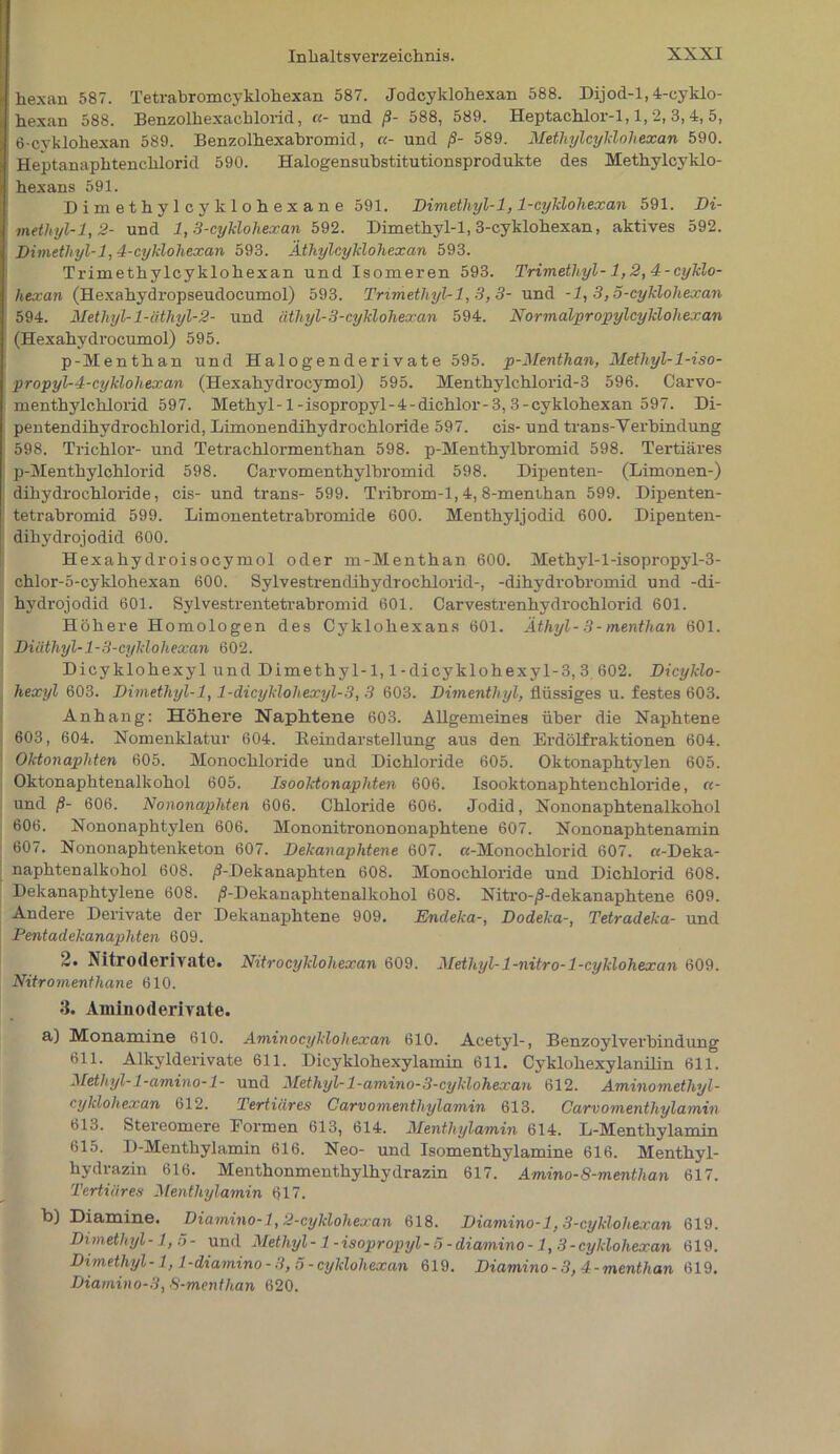 hexan 587. Tetrabromcyklohexan 587. Jodcyklohexan 588. Dijod-l,4-cyklo- hexan 588. Benzolhexaohlorid, «- und ß- 588, 589. Heptachlor-1,1, 2, 3, 4, 5, 6-cyklohexan 589. Benzolhexabromid, «- und ß- 589. Methylcyklohexan 590. Heptanaphtenchlorid 590. Halogensubstitutionsprodukte des Methylcyklo- hexans 591. Dimethylcyklohexane 591. Dimethyl-1,1-cyklohexan 591. Di- methyl-1,2- und 1,3-cyklohexan 592. Dimethyl-1, 3-cyklohexan, aktives 592. Dimethyl-1,4-cyklohexan 593. Äthylcyklohexan 593. Trimethylcyklohexan und Isomeren 593. Trimethyl-1,2,4-cyklo- hexan (Hexahydropseudocumol) 593. Trimethyl-1, 3, 3- und -1, 3,5-cyklohexan 594. Methyl-l-äthyl-2- und äthyl-3-cyklohexan 594. Normalpropylcykloliexan (Hexahydrocumol) 595. p-Menthan und Halogenderivate 595. p-Menthan, Methyl-l-iso- propyl-4-cyklohexan (Hexahydrocymol) 595. Menthylchlorid-3 596. Carvo- menthylchlorid 597. Methyl-1-isopropyl-4-dichlor-3, 3-cyklohexan 597. Di- pentendihydrochlorid, Limonendihydrochloride 597. cis- und träns-Verbindung 598. Trichlor- und Tetrachlormenthan 598. p-Menthylbromid 598. Tertiäres p-Menthylchlorid 598. Carvomenthylbromid 598. Dipenten- (Limonen-) dihydrochloride, cis- und trans- 599. Tribrom-1,4,8-menthan 599. Dipenten- tetrabromid 599. Limonentetrabromide 600. Menthyljodid 600. Dipenten- dihydrojodid 600. Hexahydroisocymol oder m-Menthan 600. Methyl-l-isopropyl-3- chlor-5-cyklohexan 600. Sylvestrendihydrochlorid-, -dihydrobromid und -di- hydrojodid 601. Sylvestrentetrabromid 601. Carvestrenhydrochlorid 601. Höhere Homologen des Cyklohexans 601. Äthyl-3-mentlian 601. Diiitliyl-1-3-cyklohexan 602. Dicyklohexyl und Dimethyl-1,1-dicyklohexyl-3, 3 602. Dicyklo- hexyl 603. Dimethyl-1,1-dicyklohexyl-3, 3 603. Dimenthyl, flüssiges u. festes 603. Anhang: Höhere Naphtene 603. Allgemeines über die Naphtene 603, 604. Nomenklatur 604. Beindarstellung aus den Erdölfraktionen 604. Oktonaphten 605. Monochloride und Dichloride 605. Oktonaphtylen 605. Oktonaphtenalkohol 605. Isoolctonaphten 606. Isooktonaphtenchloride, «- und ß- 606. Nononaphten 606. Chloride 606. Jodid, Nononaphtenalkohol 606. Nononaphtylen 606. Mononitronononaphtene 607. Nononaphtenamin 607. Nononaphtenketon 607. Dekanaphtene 607. «-Monochlorid 607. «-Deka- naphtenalkohol 608. /?-Dekanaphten 608. Monochloride und Dichlorid 608. Dekanaphtylene 608. /S-Dekanaphtenalkohol 608. Nitro-/S-dekanaphtene 609. Andere Derivate der Dekanaphtene 909. Endeka-, Dodeka-, Tetradeka- und Pentadekanaphten 609. 2. Nitroderivate. Nitrocyklohexan 609. Methyl- 1-nitro- 1-cyklohexan 609. Nitromenthane 610. 3. Aminoderivate. a) Monamine 610. Aminocyklohexan 610. Acetyl-, Benzoylverbindung 611. Alkylderivate 611. Dicyklohexylamin 611. Cyklohexylanilin 611. Methyl- 1-amino-l- und Methyl- 1-amino-3-cyklohexan 612. Aminomethyl- cyhloliexan 612. Tertiäres Carvonienthylamin 613. Carvomenthylamin 613. Stereomere Formen 613, 614. Menthylamin 614. L-Menthylamin 615. D-Menthylamin 616. Neo- und Isomenthylamine 616. Menthyl- hydrazin 616. Menthonmenthylhvdrazin 617. Amino-8-menthan 617. Tertiäres Menthylamin 617. b) Diamine. Diamino-1,2-cyklohexan 618. Diamino-1,3-cyklohexan 619. Dimethyl-1,5- und Methyl-l-isopropyl-5-diamino-1,3-cyklohexan 619. Dimethyl-1,1-diamino-3, 5-cyklohexan 619. Diamino - 3, 4 - menthan 619. Diamino-3,8-menthan 620.