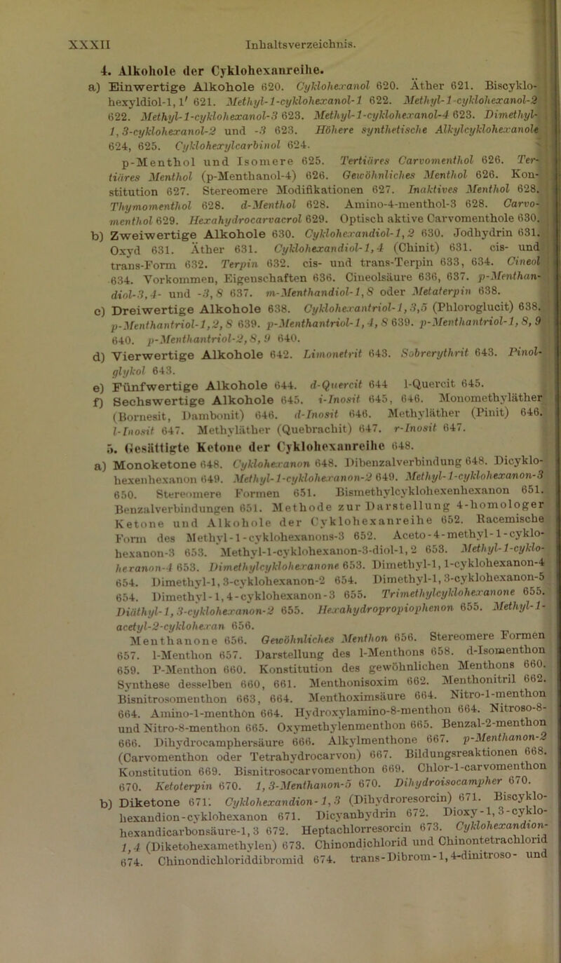 4. Alkohole der Cyklohexanreihe. a) Einwertige Alkohole 620. Cyklohexanol 620. Äther 621. Biscyklo- j hexyldiol-1, l'621. Methyl-1 -cyklohexanol-1 622. Methyl-1 -cyklohexanol-2 622. Methyl-1 -cyklohexanol-3 623. Methyl-l-cyklolie.ranol-4 623. Dimethyl- , 1,3-cyklohexanol-2 und -3 623. Höhere synthetische Älkylcyklohexanole 624, 625. Cyklohexylcarbinol 624. p-Menthol und Isomere 625. Tertiäres Carvomenthol 626. Ter- , tiäres Menthol (p-Menthanol-4) 626. Gewöhnliches Menthol 626. Kon- stitution 627. Stereomere Modifikationen 627. Inaktives Menthol 628. Thymomenthol 628. d-Menthol 628. Amino-4-menthol-3 628. Carvo- mentliol 629. Hexahyclrocarvacrol 629. Optisch aktive Carvomenthole 630. b) Zweiwertige Alkohole 630. Cyklohexandiol-1,2 630. Jodhydrin 631. Oxyd 631. Äther 631. Cyklohexandiol-1,4 (Chinit) 631. cis- und trans-Form 632. Terpin 632. cis- und trans-Terpin 633, 634. Cineol • 634. Vorkommen, Eigenschaften 636. Ciueolsäure 636, 637. p-Menthan- dxnl-3,4- und -3,8 637. m-Menthandiol-1,8 oder Metaterpin 638. c) Dreiwertige Alkohole 638. Cyklohexantriol-1,3,5 (Phloroglucit) 638. p-Menthantriol-1,2,8 639. p-Menthantriol-1,4,8 639. p-Menthantriol-1,8, 9 640. p-Menthantriol-2,8,9 640. d) Vierwertige Alkohole 642. Limonetrit 643. Sobrerythrit 643. Pinol- glykol 643. e) Fünfwertige Alkohole 644. d-Quercit 644 1-Quercit 645. f) Sechswertige Alkohole 645. i-Inosit 645, 646. Monomethyläther (Bornesit, Dambonit) 646. d-Inosit 646. Methyläther (Pinit) 646. I-Inosit 647. Methyläther (Quebrachit) 647. r-Inosit 647. 5. Gesättigte Ketone der Cyklohexanreihe 648. a) Monoketone 648. Cyklohe.ranon 648. Dibenzalverbindung 648. Bicyklo- hexenliexanon 649. Methyl-l-cyklohexanon-2 649. Methyl-1-cyklohexanon-3 650. Stereomere Formen 651. Bismethylcyklohexenliexanon 651. Benzalverbindungen 651. Methode zur Darstellung 4-homologer Ketone und Alkohole der Cyklohexanreihe 652. Racemische Form des Methyl -1-cyklohexanons-3 652. Aceto-4-methvl-1 -cyklo- hexanon-3 653. Methyl-l-cyklohexanon-3-diol-l, 2 653. Methyl- 1-cyklo- heranm\-4 653. Dimethylcyklohexanone 653. Dimethyl-l, l-cyklohexanon-4 654. Dimethyl-l, 3-cyklohexanon-2 654. Dimethyl-l, 3-cyklohexanon-5 654. Dimethyl-1,4-cyklohexanon-3 655. Trimethylcyklohexanone 655. Diüthyl-1,3-cyklohexanon-2 655. Hexahydropropiophcnon 655. Methyl-1- acetyl-2-cyklohexan 656. Meuthanone 656. Gewöhnliches Menthon 656. Stereomere Formen 657. 1-Menthon 657. Darstellung des 1-Menthons 658. d-Isonaenthon 659. P-Menthon 660. Konstitution des gewöhnlichen Menthons 660. Synthese desselben 660, 661. Menthonisoxim 662. Menthomtnl 662. Bisnitrosomenthon 663, 664. Menthoximsäure 664. Nitro-l-menthon 664. Amino-l-menthön 664. Hydroxylamino-8-menthon 664. Nitroso-8- und Nitro-8-menthon 665. Oxymethylenmenthon 665. Benzal-2-menthon 666. Dihydrocamphersäure 666. Alkylmenthone 667. p-Menthanon-2 (Carvomenthon oder Tetrahydrocarvon) 667. Bildungsreaktionen 668. Konstitution 669. Bisnitrosocarvomenthon 669. Chlor-1 -carvomenthon 670. Ketoterpin 670. 1,3-Menthanon-5 670. Dihydroisocampher 670. b) Diketone 671'. Cyklohexandion-1,3 (Dihydroresorcin) 6<1. BibCjklo hexandion-cyklohexanon 671. Dicyanhydrin 672. Dioxy-1,3-cyklo- hexandicarbonsäure-1,3 672. Heptachlorresorcin 673. Cyklohexandion- 1 4 (Diketohexamethylen) 673. Chinondichlorid und Chinontetrachlond 674. Chinondichloriddibromid 674. trans-Dibrom-1,4-dinitioso un
