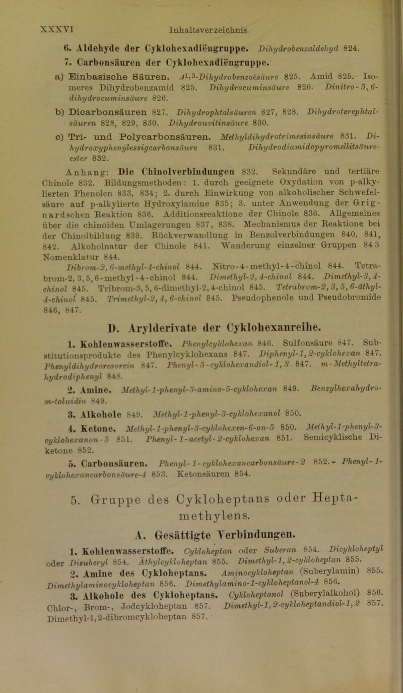 (5. Aldehyde der Cyklohexadieugruppe. Dihydrobenzaldehyd 824. 7. Carhonsäuren der Cyklohexadieugruppe. a) Einbasische Säuren. .P^-Dihydrobenzoesäure 825. Amid 825. Iso- meres Dihydrobenzamid 825. Dihydrocuminsäure 826. Dinitro- 5,6- dihydrocuminsäure 826. b) Dicarbonsäuren 827. Dihydrophtalsäuren 827, 828. Dihydroterephtal- säuren 828, 829, 830. Dihydrouvitinsäure 830. c) Tri- und Polycarbonsäuren. Methyldihydrotrimesinsäure 831. Di- hydroxyphenylessigcarbonsäure 831. Dihydrodiamidopyromellitsäure- ester 832. Anhang: Die Chinolverbindungen 832. Sekundäre und tertiäre Chinole 832. Bildungsmethodeu: 1. durch geeignete Oxydation von p-alky- lierten Phenolen 833, 834; 2. durch Einwirkung von alkoholischer Schwefel- säure auf p-alkylierte Hydroxylamine 835; 3. unter Anwendung der Grig- nardschen Reaktion 836. Additionsreaktione der Chinole 836. Allgemeines über die chino'iden Umlagerungen 837, 838. Mechanismus der Reaktione bei der Chinolbildung 839. Rückverwandlung in Benzolverbindungen 840, 841, 842. Alkoholnatur der Chinole 841. Wanderung einzelner Gruppen 84 3 Nomenklatur 844. Dibrom-2, 6-methyl-4-chinol 844. Nitro-4-methyl-4-chinol 844. Tetra- brom-2,3,5,6-methyl-4-chinol 844. Dimethyl-2,4-chinol 844. Dimethyl-3,4- chinol 845. Tribrom-3, 5, 6-dimethyl-2,4-chinol 845. Tetrabrom-2,3, 5,6-äthyl- 4-chinol 845. Trimethyl-2, 1, 6-chinol 845. Pseudophenole und Pseudobromide 846, 847. 1). Arylderivate der Cyklohexanreihe. 1. Kohlenwasserstoffe. Phenylcyklohejcan 846. Sulfonsäure 847. Sub- stitutiousprodukte des Phenylcyklohexans 847. Diphevyl-l,2-cyklohtxa,n 847. Phenyldihydroresorcin 847. Phenyl-5-cyklolie.randiol- 1, 3 847. m-Methyltetra- hydrodiplienyl 848. 2. Amine. Methyl- l-phenyl-3-amino-5-eyklohexan 849. Benzylhexahydm- m-toluidin 849. 3. Alkohole 849. Methyl-l-phenyl-3-cyklohexanol 850. 4. Ketone. Mcthyl-l-phenyl-3-cyklohexen-G-on-5 850. Methyl-l-phenyl-3- cyklohexanon-5 851. Phenyl- 1 -acetyl-2-cyklohe.ran 851. Semicyklische Di- ketone 852. 5. Carbonsiiuren. Phenyl-1 -cykloherancarbonsiiure-2 852.- Phenyl-1- cyklohe.rancarbonsäure-4 853. Ketonsäuren 854. 5. Gruppe des Cyklolieptans oder Hepta- methylens. A. Gesättigte Verbindungen. 1. Kohlenwasserstoffe. Cykloheptan oder Suberan 854. Dicykloheptyl oder Disuberyl 854. Äthylcykloheptan 855. Dimethyl-1,2-cykloheptan 855. 2. Amine des Cykloheptans. Aminocyklolieptan (Suberylamin) 855. Dimethylaminocykloheptan 856. Dunethylamino-l-cykloheptanol-4 856. 3. Alkohole des Cykloheptans. Cykloheptanol (Suberylalkohol) 856. Chlor-, Brom-, Jodcykloheptan 857. Dimethyl-1,2-cykloheptandiol-1,2 857. Dimethyl-1,2-dibromcykloheptan 857.