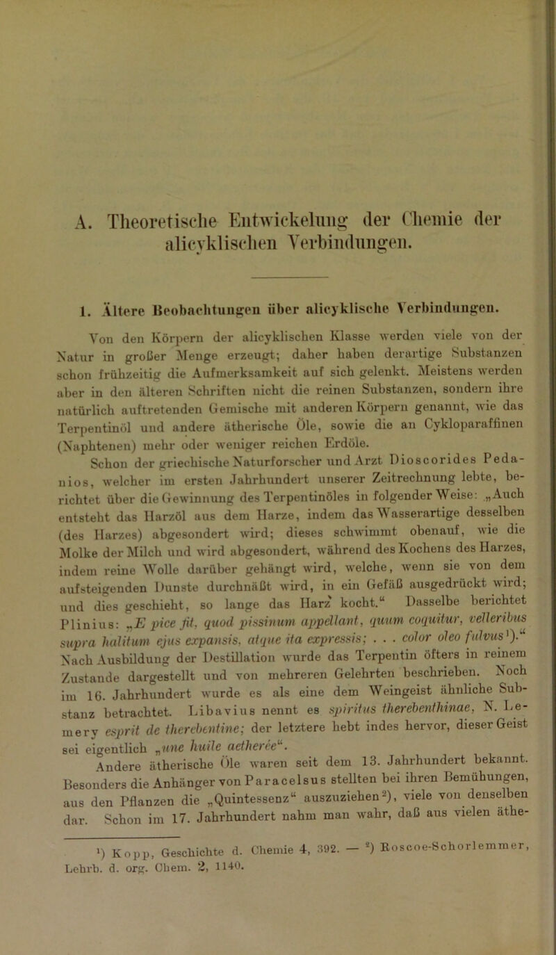 A. Theoretische Entwickelung der Chemie der alicyklisclien Verbindungen. 1. Ältere Beobachtungen über alicyklische Verbindungen. Von den Körpern der alicyklisclien Klasse werden viele von der Natur in großer Menge erzeugt; daher haben derartige Substanzen schon frühzeitig die Aufmerksamkeit auf sich geleukt. Meistens werden aber in den älteren Schriften nicht die reinen Substanzen, sondern ihre natürlich auftretenden Gemische mit anderen Körpern genannt, wie das Terpentinöl und andere ätherische Öle, sowie die an Cykloparaffinen (Naphtenen) mehr oder weniger reichen Erdöle. Schon der griechische Naturforscher und Arzt Dioscorides Peda- nios, welcher im ersten Jahrhundert unserer Zeitrechnung lebte, be- richtet über die Gewinnung des Terpentinöles in folgender Weise: „Auch entsteht das Harzöl aus dem Harze, indem das Wasserartige desselben (des Harzes) abgesondert wird; dieses schwimmt obenauf, wie die Molke der Milch und wird abgesondert, während des Kochens des Harzes, indem reine Wolle darüber gehängt wird, welche, wenn sie von dem aufsteigenden Dunste durchnäßt wird, in ein Gefäß ausgedrückt wird; und dies geschieht, so lange das Harz' kocht.“ Dasselbe berichtet Plinius: VE pice fit. quod pissinutn appdlant, quum coquitur, veiler ibus supra halitum ejus expausis, atque ita expressis; . . . colur oleo f ulvus ')■'* Nach Ausbildung der Destillation wurde das Terpentin öfters in reinem Zustande dargestellt und von mehreren Gelehrten beschrieben. Noch im 16. Jahrhundert wurde es als eine dem Weingeist ähnliche Sub- stanz betrachtet. Libavius nennt es Spiritus therebenlhinae, N. 1-e- merv esprit de thercbentine; der letztere hebt indes hervor, dieser Geist sei eigentlich „une huile aetheree . Andere ätherische Öle waren seit dem 13. Jahrhundert bekannt. Besonders die Anhänger von Paracelsus stellten bei ihren Bemühungen, aus den Pflanzen die „Quintessenz“ auszuziehen2), viele von denselben dar. Schon im 17. Jahrhundert nahm man wahr, daß aus vielen äthe- ») Kopp, Geschichte d. Chemie 4, 392. — s) Boscoe-Schorlemmer, Lehrb. d. org. Obern. 2, 1140.