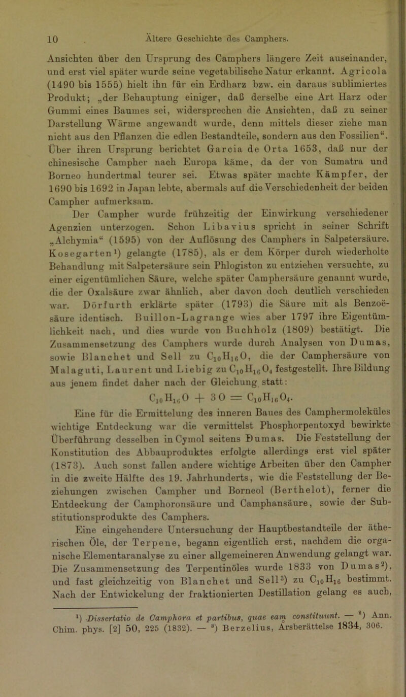 Ansichten über den Ursprung des Camphers längere Zeit auseinander, und erst viel später wurde seine vegetabilische Natur erkannt. Agricola (1490 bis 1555) hielt ihn für ein Erdharz bzw. ein daraus sublimiertes Produkt; „der Behauptung einiger, daß derselbe eine Art Harz oder Gummi eines Baumes sei, widersprechen die Ansichten, daß zu seiner Darstellung Wärme angewandt wurde, denn mittels dieser ziehe man nicht aus den Pflanzen die edlen Bestandteile, sondern aus den Fossilien“. Über ihren Ursprung berichtet Garcia de Orta 1653, daß nur der chinesische Campher nach Europa käme, da der von Sumatra und Borneo hundertmal teurer sei. Etwas später machte Kämpfer, der 1690 bis 1692 in Japan lebte, abermals auf die Verschiedenheit der beiden Campher aufmerksam. Der Campher wurde frühzeitig der Einwirkung verschiedener Agenzien unterzogen. Schon Libavius spricht in seiner Schrift „Alchymia“ (1595) von der Auflösung des Camphers in Salpetersäure. Kosegarten1) gelangte (1785), als er dem Körper durch wiederholte Behandlung mit Salpetersäure sein Phlogiston zu entziehen versuchte, zu einer eigentümlichen Säure, welche später Camphersäure genannt wurde, die der Oxalsäure zwar ähnlich, aber davon doch deutlich verschieden war. Dörfurth erklärte später (1793) die Säure mit als Benzoe- säure identisch. Buillon-Lagrange wies aber 1797 ihre Eigentüm- lichkeit nach, und dies wurde von Buchholz (1809) bestätigt. Die Zusammensetzung des Camphers wurde durch Analysen von Dumas, sowie Blanchet und Seil zu Cl0H16O, die der Camphersäure von Malaguti, Laurent und Liebig zu C1oH1604 festgestellt. Ihre Bildung aus jenem findet daher nach der Gleichung statt: Cl0Hlt;O -J- 3 0 = Cl0H16O4. Eine für die Ermittelung des inneren Baues des Camphermoleküles wichtige Entdeckung war die vermittelst Phosphorpentoxyd bewirkte Überführung desselben in Cymol seitens Dumas. Die Feststellung der Konstitution des Abbauproduktes erfolgte allerdings erst viel später (1873). Auch sonst fallen andere wichtige Arbeiten über den Campher in die zweite Hälfte des 19. Jahrhunderts, wie die Feststellung der Be- ziehungen zwischen Campher und Borneol (Berthelot), ferner die Entdeckung der Camphoronsäure und Camphansäure, sowie der Sub- stitutionsprodukte des Camphers. Eine eingehendere Untersuchung der Hauptbestandteile der äthe- rischen Öle, der Terpene, begann eigentlich erst, nachdem die orga- nische Elementaranalyse zu einer allgemeineren Anwendung gelangt war. Die Zusammensetzung des Terpentinöles wurde 1833 von Dumas2), und fast gleichzeitig von Blanchet und Seil) zu Cl0H16 bestimmt. Nach der Entwickelung der fraktionierten Destillation gelang es auch, l) Dissertatio de Camphora et partibus, quae eam constituunt. . ) Ann Chim. phys. [2] 50, 225 (1832). — 8) Berzelius, Ärsberättelse 1834, 306.