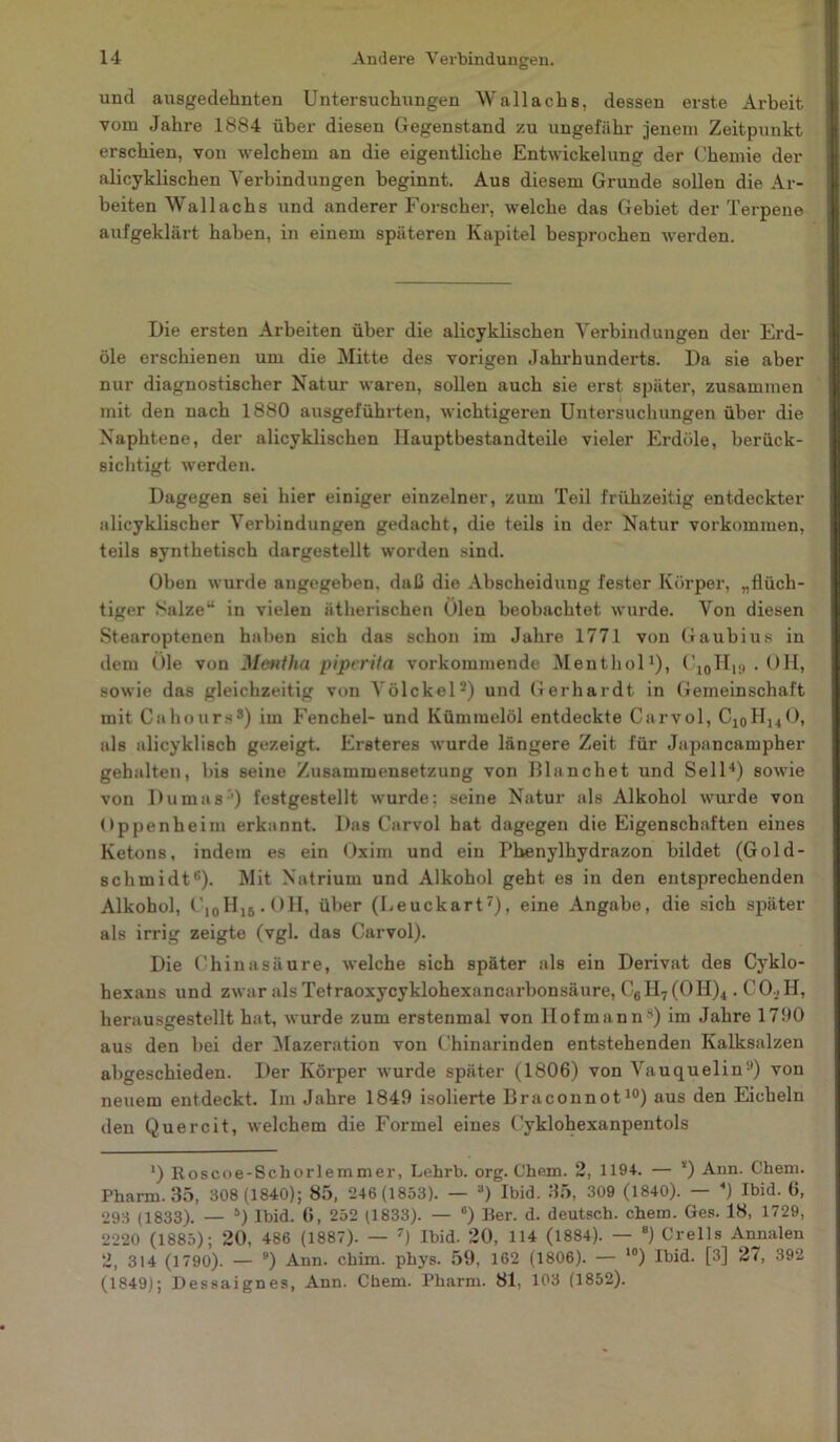 und ausgedehnten Untersuchungen Wallachs, dessen erste Arbeit vom Jahre 1884 über diesen Gegenstand zu ungefähr jenem Zeitpunkt erschien, von welchem an die eigentliche Entwickelung der Chemie der alicyklischen Verbindungen beginnt. Aus diesem Grunde sollen die Ar- beiten Wallachs und anderer Forscher, welche das Gebiet der Terpene aufgeklärt haben, in einem späteren Kapitel besprochen werden. Die ersten Arbeiten über die alicyklischen Verbindungen der Erd- öle erschienen um die Mitte des vorigen Jahrhunderts. Da sie aber nur diagnostischer Natur waren, sollen auch sie erst später, zusammen mit den nach 1880 ausgeführten, wichtigeren Untersuchungen über die Naphtene, der alicyklischen Hauptbestandteile vieler Erdöle, berück- sichtigt werden. Dagegen sei hier einiger einzelner, zum Teil frühzeitig entdeckter alicyklischer Verbindungen gedacht, die teils in der Natur Vorkommen, teils synthetisch dargestellt worden sind. Oben wurde angegeben, daß die Abscheidung fester Körper, „flüch- tiger Salze“ in vielen ätherischen Ölen beobachtet wurde. Von diesen Stearoptenen haben sich das schon im Jahre 1771 von Gaubius in dem Öle von Mentha piperita vorkommende Menthol1)) C10H19 . OH, sowie das gleichzeitig von Völckel2) und Gerhardt in Gemeinschaft mit Cahours8) im Fenchel- und Kümmelöl entdeckte Carvol, Cl0Hi4O, als alicyklisch gezeigt. Ersteres wurde längere Zeit für Japancampher gehalten, bis seine Zusammensetzung von Blanchet und Seil4) sowie von Dumas ’) festgestellt wurde; seine Natur als Alkohol wurde von Oppenheim erkannt. Das Carvol hat dagegen die Eigenschaften eines Ketons, indem es ein Oxim und ein Phenylhydrazon bildet (Gold- scbmidt6). Mit Natrium und Alkohol geht es in den entsprechenden Alkohol, C10Hl6 • 0 H, über (Leuckart7)) eine Angabe, die sich später als irrig zeigte (vgl. das Carvol). Die Chinasäure, welche sich später als ein Derivat des Cyklo- hexans und zwar als Tetraoxycyklohexancarbonsäure, C6II7(OH)4. CO , II, herausgestellt hat, wurde zum erstenmal von lIofmanns) im Jahre 1790 aus den bei der Mazeration von Chinarinden entstehenden Kalksalzen abgeschieden. Der Körper wurde später (1806) von Vauquelin51) von neuem entdeckt. Im Jahre 1849 isolierte Braconnot10) aus den Eicheln den Quereit, welchem die Formel eines Cyklohexanpentols ') Roscoe-Schorlemmer, Lehrb. org. Chem. 2, 1194. — *) Ann. Chem. Pharm. 35, 308(1840); 85, 246 (1853). — 3) Ibid. 35, 309 (1840). — 4) Ibid. 6, 293 (1833). — 5) Ibid. 6, 252 (1833). — °) Ber. d. deutsch, chem. Ges. 18, 1729, 2220 (1885); 20, 486 (1887). — 7) Ibid. 20, 114 (1884). — 8) Crells Annalen 2, 314 (1790). — 9) Ann. chim. phys. 59, 162 (1806). — 10) Ibid. [3] 27, 392 (1849); Dessaignes, Ann. Chem. Pharm. 81. 103 (1852).