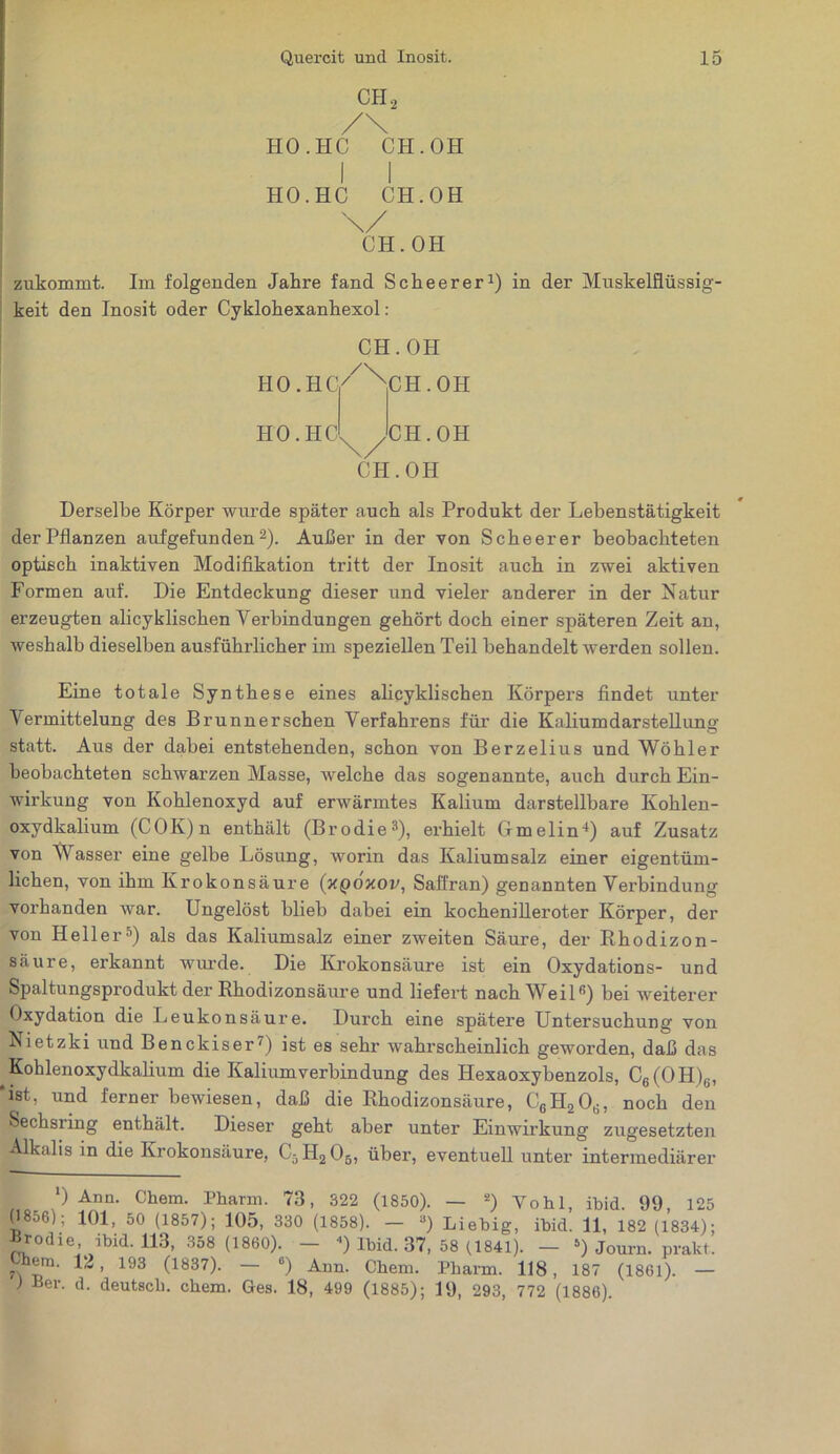 CH, /\ HO. HC CH. OH I I HO.HC CH.OH \/ CH.OH zukommt. Im folgenden Jahre fand Scheerer1) in der Muskelflüssig- keit den Inosit oder Cyklohexanhexol: CH.OH iio.hc/Nih.oh HO. HC CH.OH CH. OH Derselbe Körper wurde später auch als Produkt der Lehenstätigkeit der Pflanzen auf gefunden2). Außer in der von Scheerer beobachteten optisch inaktiven Modifikation tritt der Inosit auch in zwei aktiven Formen auf. Die Entdeckung dieser und vieler anderer in der Natur erzeugten alicyklischen Verbindungen gehört doch einer späteren Zeit an, weshalb dieselben ausführlicher im speziellen Teil behandelt werden sollen. Eine totale Synthese eines alicyklischen Körpers findet unter Vermittelung des Brunner sehen Verfahrens für die Kaliumdarstellung statt. Aus der dabei entstehenden, schon von Berzelius und Wöhler beobachteten schwarzen Masse, welche das sogenannte, auch durch Ein- wirkung von Kohlenoxyd auf erwärmtes Kalium darstellbare Kohlen- oxydkalium (COK)n enthält (Brodie3), erhielt Gmelin4) auf Zusatz von Wasser eine gelbe Lösung, worin das Kaliumsalz einer eigentüm- lichen, von ihm Krokonsäure (xqoxov, Saffran) genannten Verbindung vorhanden war. Ungelöst blieb dabei ein kochenilleroter Körper, der von Heller5) als das Kaliumsalz einer zweiten Säure, der Rhodizon- säure, erkannt wurde. Die Krokonsäure ist ein Oxydations- und Spaltungsprodukt der Rhodizonsäure und liefert nach Weil6) bei weiterer Oxydation die Leukonsäure. Durch eine spätere Untersuchung von Nietzki und Benckiser') ist es sehr wahrscheinlich geworden, daß das Kohlenoxydkalium die Kaliumverbindung des Hexaoxybenzols, C6(OH)6, ist, und ferner bewiesen, daß die Rhodizonsäure, C6H2Od, noch den Sechsring enthält. Dieser geht aber unter Einwirkung zugesetzten Alkalis in die Krokonsäure, C5H205, über, eventuell unter intermediärer I ‘) Ann. Chem. Pharm. 73, 322 (1850). — 2) Yohl, ibid. 99, 125 H8..6); 101, 50 (1857); 105, 330 (1858). — 3) Liebig, ibid. 11, 182 (1834); Brodie ibid. 113, 358 (1860). - «) Ibid. 37, 58 (1841). - ») Journ. prakt. hem. 1L, 193 (1837). — 6) Ann. Chem. Pharm. 118, 187 (1861). — ) Ber. d. deutsch, chem. Ges. 18, 499 (1885); 19, 293, 772 (1886).