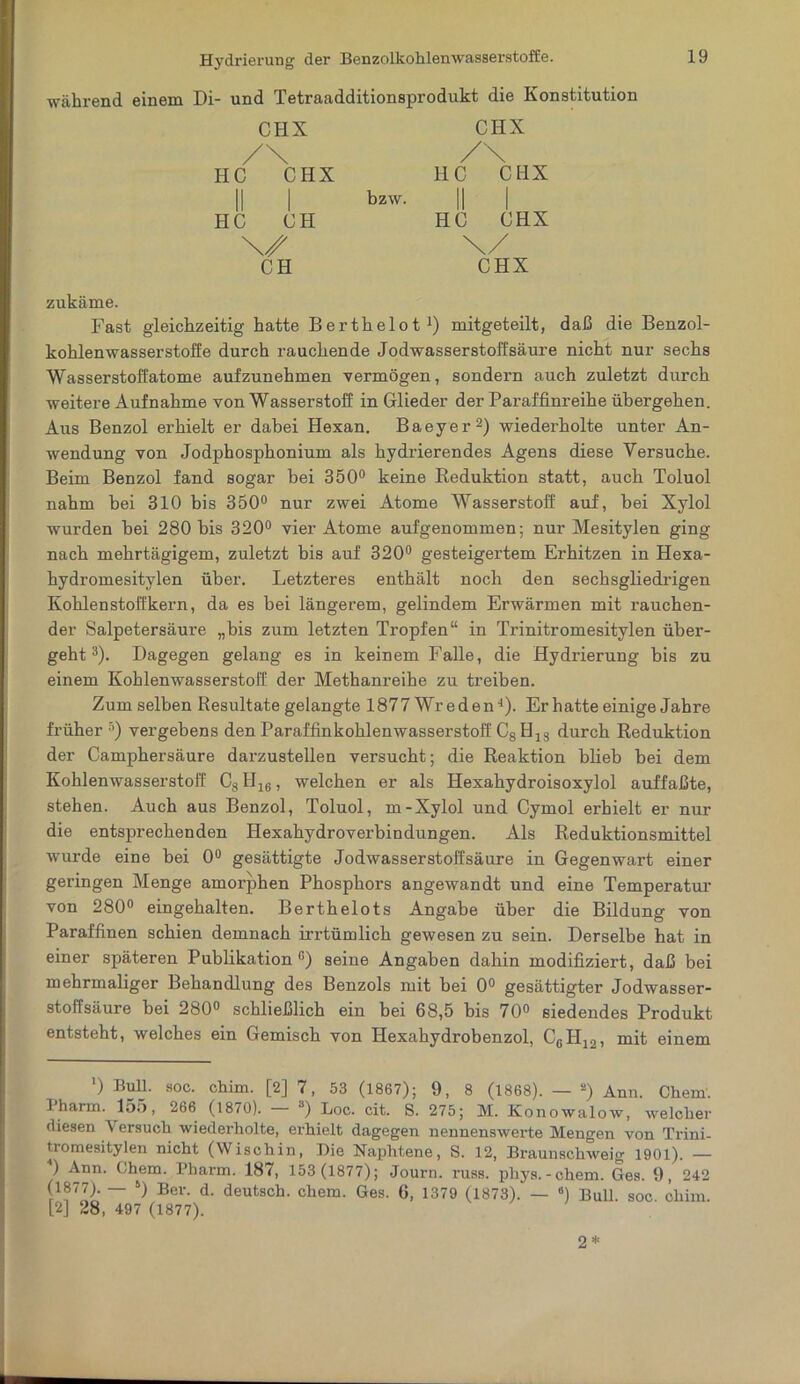 während einem Di- und Tetraadditionsprodukt die Konstitution CHX /\ HC CHX II HC CH CH bzw. CHX /\ HC CHX II I HC CHX \/ CHX zukäme. Fast gleichzeitig hatte Berthelot* 1) mitgeteilt, daß die Benzol- kohlenwasserstoffe durch rauchende Jodwasserstoff säure nicht nur sechs Wasserstoffatome aufzunehmen vermögen, sondern auch zuletzt durch weitere Aufnahme von Wasserstoff in Glieder der Paraffinreihe übergehen. Aus Benzol erhielt er dabei Hexan. Baeyer2) wiederholte unter An- wendung von Jodphosphonium als hydrierendes Agens diese Versuche. Beim Benzol fand sogar bei 350° keine Beduktion statt, auch Toluol nahm bei 310 bis 350° nur zwei Atome Wasserstoff auf, bei Xylol wurden bei 280 bis 320° vier Atome aufgenommen; nur Mesitylen ging nach mehrtägigem, zuletzt bis auf 320° gesteigertem Erhitzen in Hexa- hydromesitylen über. Letzteres enthält noch den sechsgliedrigen Kohlenstoffkern, da es bei längerem, gelindem Erwärmen mit rauchen- der Salpetersäure „bis zum letzten Tropfen“ in Trinitromesitylen über- geht3 *). Dagegen gelang es in keinem Falle, die Hydrierung bis zu einem Kohlenwasserstoff der Methanreihe zu treiben. Zum selben Resultate gelangte 1877 Wre den1). Er hatte einige Jahre früher 5 *) vergebens den Paraffinkohlenwasserstoff C8 H18 durch Reduktion der Camphersäure darzustellen versucht; die Reaktion blieb bei dem Kohlenwasserstoff C8H16, welchen er als Hexahydroisoxylol auffaßte, stehen. Auch aus Benzol, Toluol, m-Xylol und Cymol erhielt er nur die entsprechenden Hexahydroverbindungen. Als Reduktionsmittel wurde eine bei 0° gesättigte Jodwasserstoffsäure in Gegenwart einer geringen Menge amorphen Phosphors angewandt und eine Temperatur von 280° eingehalten. Berthelots Angabe über die Bildung von Paraffinen schien demnach irrtümlich gewesen zu sein. Derselbe hat in einer späteren Publikation G) seine Angaben dahin modifiziert, daß bei mehrmaliger Behandlung des Benzols mit bei 0° gesättigter Jodwasser- stoffsäure bei 280° schließlich ein bei 68,5 bis 70° siedendes Produkt entsteht, welches ein Gemisch von Hexahydrobenzol, C6H12, mit einem ') Bull. soc. chim. [2] 7, 53 (1867); 9, 8 (1868). — s) Ann. Chern. 1 harm. 155, 266 (1870). a) Loc. cit. S. 275; M. Konowalow, welcher diesen Versuch wiederholte, erhielt dagegen nennenswerte Mengen von Trini- txomesitylen nicht (Wischin, Die Naphtene, S. 12, Braunschweig 1901). — ) Ann. Chem. Phax-m. 187, 153 (1877); Journ. russ. pliys.-chem. Ges. 9, 242 ~ ‘) Ber- d- deutsch, chem. Ges. 6, 1379 (1873). — 8) Bull. soc. chim. [2] 28, 497 (1877). 2 *